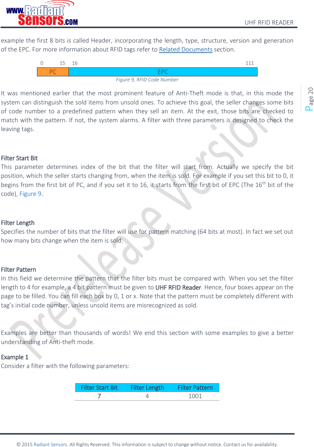    UHF RFID READER    © 2015 Radiant Sensors. All Rights Reserved. This information is subject to change without notice. Contact us for availability.   Page 20 example the first 8 bits is called Header, incorporating the length, type, structure, version and generation of the EPC. For more information about RFID tags refer to Related Documents section. 0  15 16           111 PC EPC Figure 9, RFID Code Number It  was  mentioned  earlier that  the  most  prominent feature  of  Anti-Theft  mode  is  that,  in  this  mode  the system can distinguish the sold items from unsold ones. To achieve this goal, the seller changes some bits of  code  number to  a  predefined pattern when they  sell  an item. At the  exit,  those  bits  are checked  to match with the pattern. If not, the system alarms. A filter with three parameters is designed to check the leaving tags.  Filter Start Bit This  parameter  determines  index  of  the  bit  that  the  filter  will  start  from.  Actually  we  specify  the  bit position, which the seller starts changing from, when the item is sold. For example if you set this bit to 0, it begins from the first bit of PC, and if you set it to 16, it starts from the first bit of EPC (The 16th bit of the code), Figure 9.   Filter Length Specifies the number of bits that the filter will use for pattern matching (64 bits at most). In fact we set out how many bits change when the item is sold.  Filter Pattern  In this field we determine the pattern that the filter bits must be compared with. When you set the filter length to 4 for example, a 4 bit pattern must be given to UHF RFID Reader. Hence, four boxes appear on the page to be filled. You can fill each box by 0, 1 or x. Note that the pattern must be completely different with tag’s initial code number, unless unsold items are misrecognized as sold.   Examples are better than thousands of words! We end this section with some examples to give a better understanding of Anti-theft mode. Example 1 Consider a filter with the following parameters:  Filter Start Bit Filter Length Filter Pattern 7 4 1001  