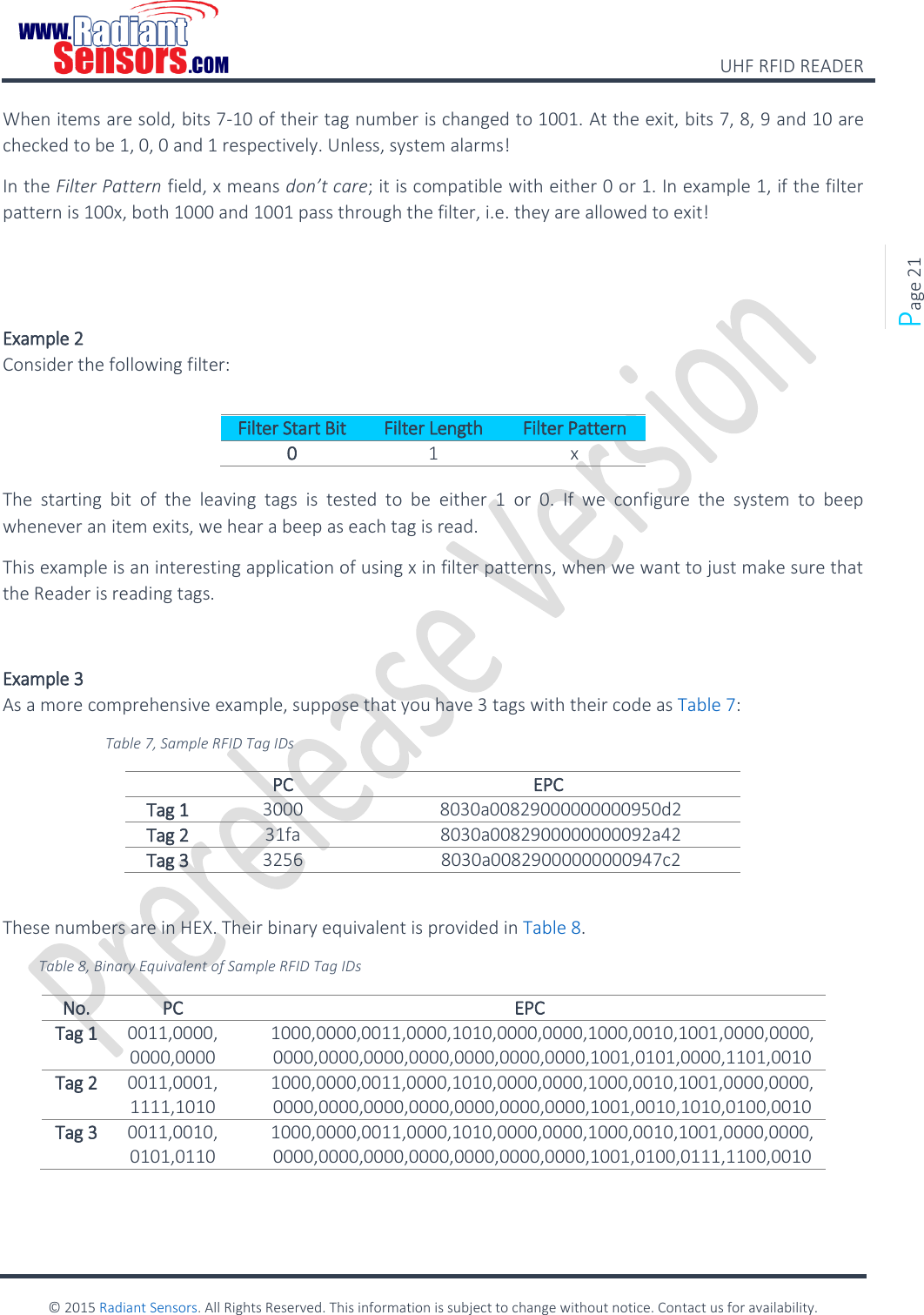    UHF RFID READER    © 2015 Radiant Sensors. All Rights Reserved. This information is subject to change without notice. Contact us for availability.   Page 21 When items are sold, bits 7-10 of their tag number is changed to 1001. At the exit, bits 7, 8, 9 and 10 are checked to be 1, 0, 0 and 1 respectively. Unless, system alarms! In the Filter Pattern field, x means don’t care; it is compatible with either 0 or 1. In example 1, if the filter pattern is 100x, both 1000 and 1001 pass through the filter, i.e. they are allowed to exit!   Example 2  Consider the following filter:  Filter Start Bit Filter Length Filter Pattern 0 1 x  The  starting  bit  of  the  leaving  tags  is  tested  to  be  either  1  or  0.  If  we  configure  the  system  to  beep whenever an item exits, we hear a beep as each tag is read. This example is an interesting application of using x in filter patterns, when we want to just make sure that the Reader is reading tags.  Example 3 As a more comprehensive example, suppose that you have 3 tags with their code as Table 7: Table 7, Sample RFID Tag IDs  PC EPC Tag 1 3000 8030a00829000000000950d2 Tag 2 31fa 8030a0082900000000092a42 Tag 3 3256 8030a00829000000000947c2  These numbers are in HEX. Their binary equivalent is provided in Table 8. Table 8, Binary Equivalent of Sample RFID Tag IDs No. PC EPC Tag 1 0011,0000, 0000,0000 1000,0000,0011,0000,1010,0000,0000,1000,0010,1001,0000,0000,0000,0000,0000,0000,0000,0000,0000,1001,0101,0000,1101,0010 Tag 2 0011,0001, 1111,1010 1000,0000,0011,0000,1010,0000,0000,1000,0010,1001,0000,0000,0000,0000,0000,0000,0000,0000,0000,1001,0010,1010,0100,0010 Tag 3 0011,0010, 0101,0110 1000,0000,0011,0000,1010,0000,0000,1000,0010,1001,0000,0000,0000,0000,0000,0000,0000,0000,0000,1001,0100,0111,1100,0010  