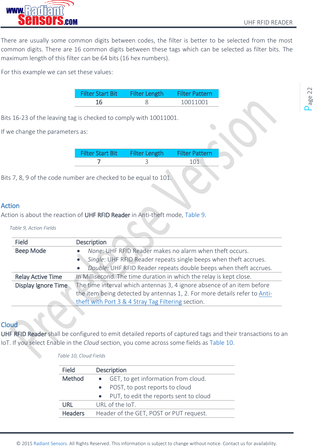    UHF RFID READER    © 2015 Radiant Sensors. All Rights Reserved. This information is subject to change without notice. Contact us for availability.   Page 22 There are usually some common digits between codes, the filter is better to be selected from the most common digits. There are 16 common digits between these tags which can be selected as filter bits. The maximum length of this filter can be 64 bits (16 hex numbers). For this example we can set these values:  Filter Start Bit Filter Length Filter Pattern 16 8 10011001  Bits 16-23 of the leaving tag is checked to comply with 10011001. If we change the parameters as:  Filter Start Bit Filter Length Filter Pattern 7 3 101  Bits 7, 8, 9 of the code number are checked to be equal to 101.  Action Action is about the reaction of UHF RFID Reader in Anti-theft mode, Table 9. Table 9, Action Fields Field Description Beep Mode  None: UHF RFID Reader makes no alarm when theft occurs.  Single: UHF RFID Reader repeats single beeps when theft accrues.  Double: UHF RFID Reader repeats double beeps when theft accrues. Relay Active Time In Millisecond. The time duration in which the relay is kept close. Display Ignore Time The time interval which antennas 3, 4 ignore absence of an item before the item being detected by antennas 1, 2. For more details refer to Anti-theft with Port 3 &amp; 4 Stray Tag Filtering section.  Cloud UHF RFID Reader shall be configured to emit detailed reports of captured tags and their transactions to an IoT. If you select Enable in the Cloud section, you come across some fields as Table 10.   Table 10, Cloud Fields Field Description Method  GET, to get information from cloud.  POST, to post reports to cloud  PUT, to edit the reports sent to cloud URL URL of the IoT. Headers Header of the GET, POST or PUT request. 