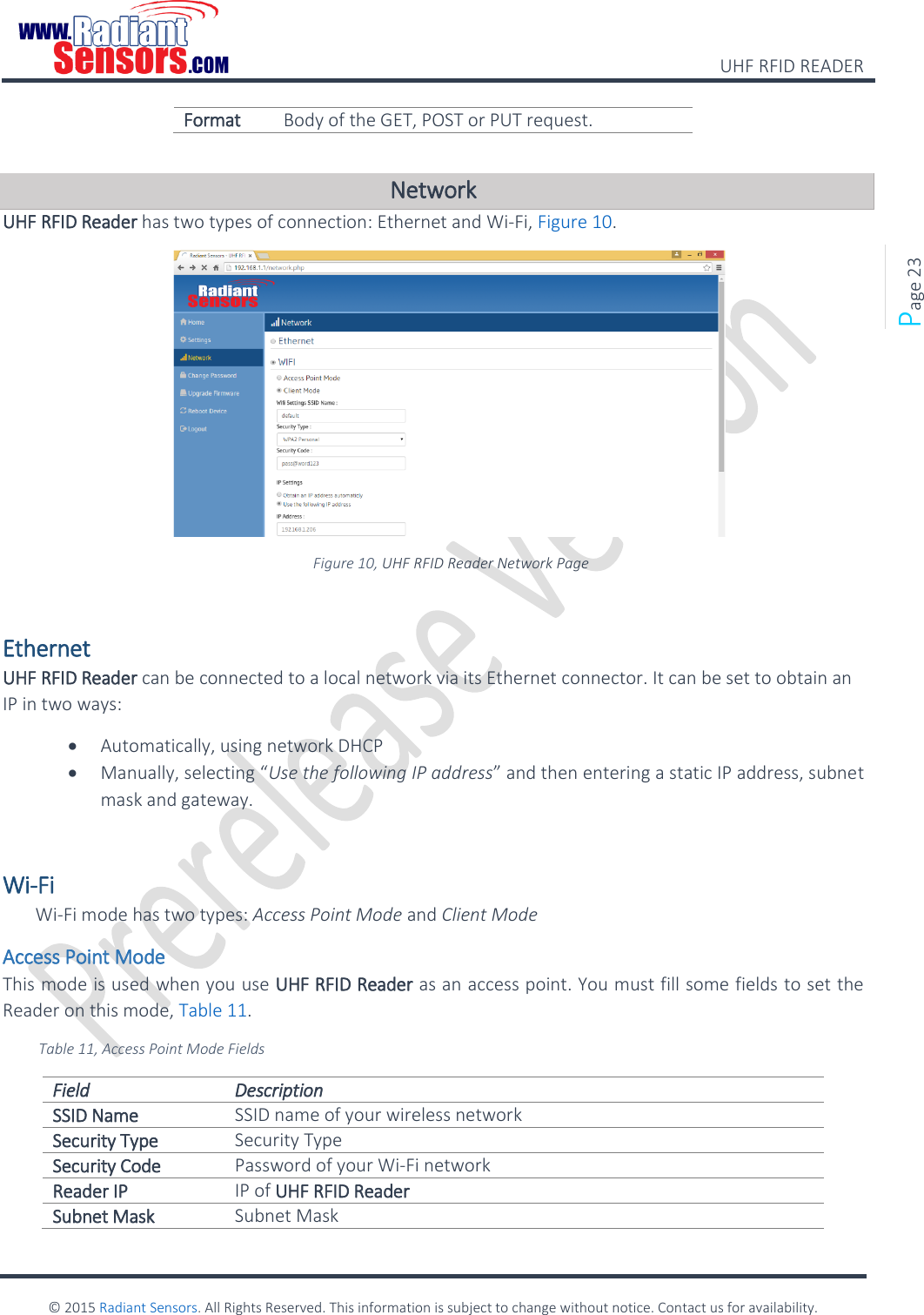    UHF RFID READER    © 2015 Radiant Sensors. All Rights Reserved. This information is subject to change without notice. Contact us for availability.   Page 23 Format Body of the GET, POST or PUT request.  Network UHF RFID Reader has two types of connection: Ethernet and Wi-Fi, Figure 10.  Figure 10, UHF RFID Reader Network Page  Ethernet UHF RFID Reader can be connected to a local network via its Ethernet connector. It can be set to obtain an IP in two ways:  Automatically, using network DHCP  Manually, selecting “Use the following IP address” and then entering a static IP address, subnet mask and gateway.  Wi-Fi Wi-Fi mode has two types: Access Point Mode and Client Mode Access Point Mode This mode is used when you use UHF RFID Reader as an access point. You must fill some fields to set the Reader on this mode, Table 11. Table 11, Access Point Mode Fields Field Description SSID Name SSID name of your wireless network  Security Type Security Type Security Code Password of your Wi-Fi network Reader IP IP of UHF RFID Reader Subnet Mask Subnet Mask 