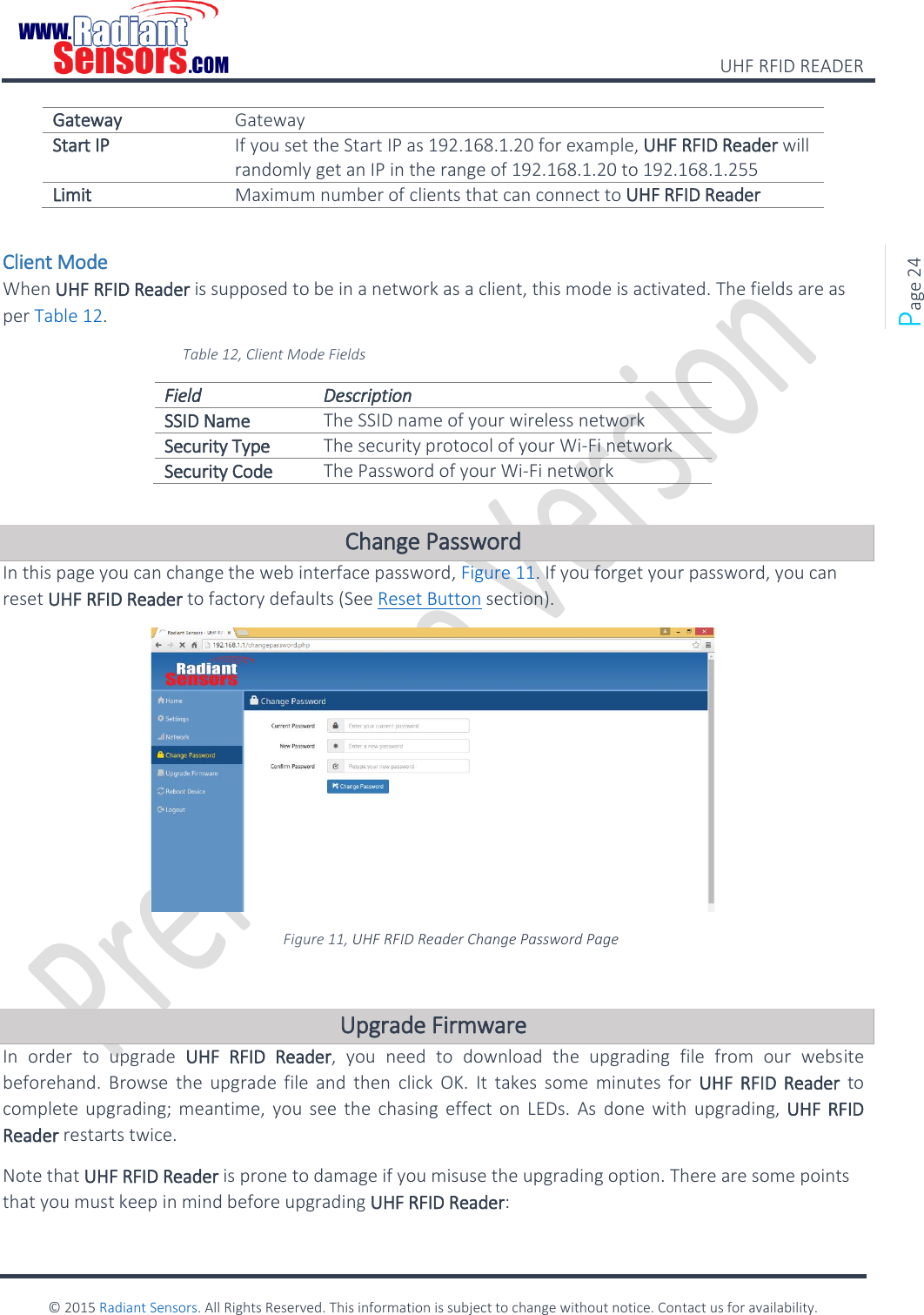    UHF RFID READER    © 2015 Radiant Sensors. All Rights Reserved. This information is subject to change without notice. Contact us for availability.   Page 24 Gateway Gateway Start IP If you set the Start IP as 192.168.1.20 for example, UHF RFID Reader will  randomly get an IP in the range of 192.168.1.20 to 192.168.1.255 Limit Maximum number of clients that can connect to UHF RFID Reader  Client Mode When UHF RFID Reader is supposed to be in a network as a client, this mode is activated. The fields are as per Table 12. Table 12, Client Mode Fields Field Description SSID Name The SSID name of your wireless network Security Type The security protocol of your Wi-Fi network Security Code The Password of your Wi-Fi network  Change Password In this page you can change the web interface password, Figure 11. If you forget your password, you can reset UHF RFID Reader to factory defaults (See Reset Button section).  Figure 11, UHF RFID Reader Change Password Page  Upgrade Firmware In  order  to  upgrade  UHF  RFID  Reader,  you  need  to  download  the  upgrading  file  from  our  website beforehand. Browse  the upgrade  file and  then  click  OK.  It  takes  some  minutes  for  UHF  RFID  Reader  to complete upgrading; meantime,  you  see  the  chasing effect on  LEDs.  As  done  with upgrading, UHF RFID Reader restarts twice.  Note that UHF RFID Reader is prone to damage if you misuse the upgrading option. There are some points that you must keep in mind before upgrading UHF RFID Reader: 