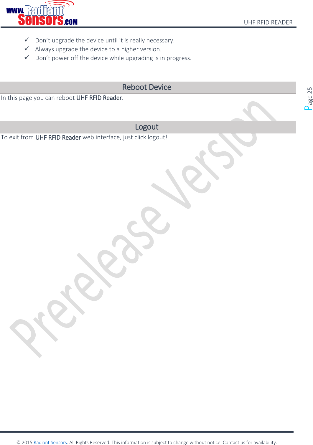    UHF RFID READER    © 2015 Radiant Sensors. All Rights Reserved. This information is subject to change without notice. Contact us for availability.   Page 25  Don’t upgrade the device until it is really necessary.  Always upgrade the device to a higher version.  Don’t power off the device while upgrading is in progress.  Reboot Device In this page you can reboot UHF RFID Reader.  Logout  To exit from UHF RFID Reader web interface, just click logout!       