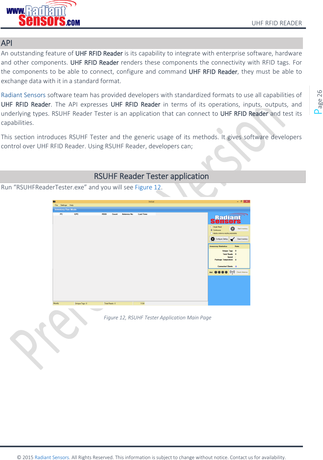    UHF RFID READER    © 2015 Radiant Sensors. All Rights Reserved. This information is subject to change without notice. Contact us for availability.   Page 26 API An outstanding feature of UHF RFID Reader is its capability to integrate with enterprise software, hardware and other components. UHF RFID Reader renders these components the connectivity with RFID tags. For the components to be able to connect, configure and command UHF RFID Reader, they must be able to exchange data with it in a standard format. Radiant Sensors software team has provided developers with standardized formats to use all capabilities of UHF  RFID  Reader.  The  API  expresses  UHF  RFID  Reader  in  terms  of  its  operations,  inputs,  outputs,  and underlying types. RSUHF Reader Tester is an application that can connect to UHF RFID Reader and test its capabilities.  This section introduces RSUHF Tester and the generic usage of its methods. It gives software developers control over UHF RFID Reader. Using RSUHF Reader, developers can;  RSUHF Reader Tester application Run “RSUHFReaderTester.exe” and you will see Figure 12.  Figure 12, RSUHF Tester Application Main Page        