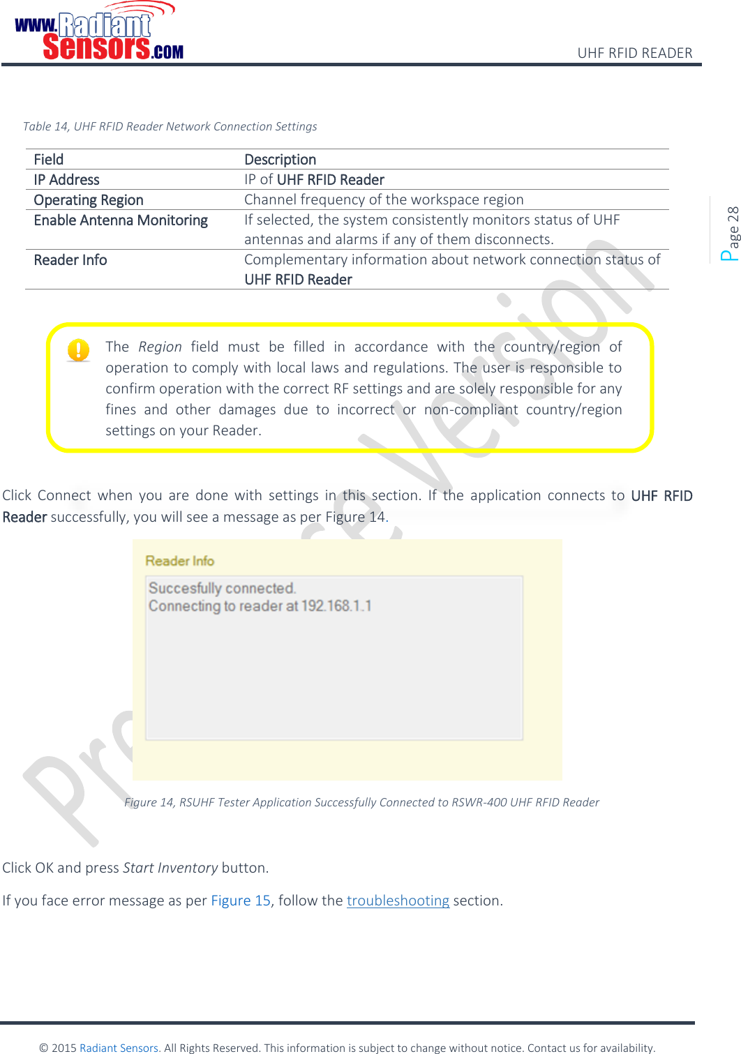    UHF RFID READER    © 2015 Radiant Sensors. All Rights Reserved. This information is subject to change without notice. Contact us for availability.   Page 28  Table 14, UHF RFID Reader Network Connection Settings Field Description IP Address IP of UHF RFID Reader Operating Region Channel frequency of the workspace region Enable Antenna Monitoring If selected, the system consistently monitors status of UHF antennas and alarms if any of them disconnects. Reader Info Complementary information about network connection status of UHF RFID Reader       Click  Connect  when  you  are  done  with  settings  in  this  section.  If  the  application  connects  to  UHF RFID Reader successfully, you will see a message as per Figure 14.  Figure 14, RSUHF Tester Application Successfully Connected to RSWR-400 UHF RFID Reader  Click OK and press Start Inventory button. If you face error message as per Figure 15, follow the troubleshooting section. The  Region  field  must  be  filled  in  accordance  with  the  country/region  of operation to comply with local laws and regulations. The user is responsible to confirm operation with the correct RF settings and are solely responsible for any fines  and  other  damages  due  to  incorrect  or  non-compliant  country/region settings on your Reader. 