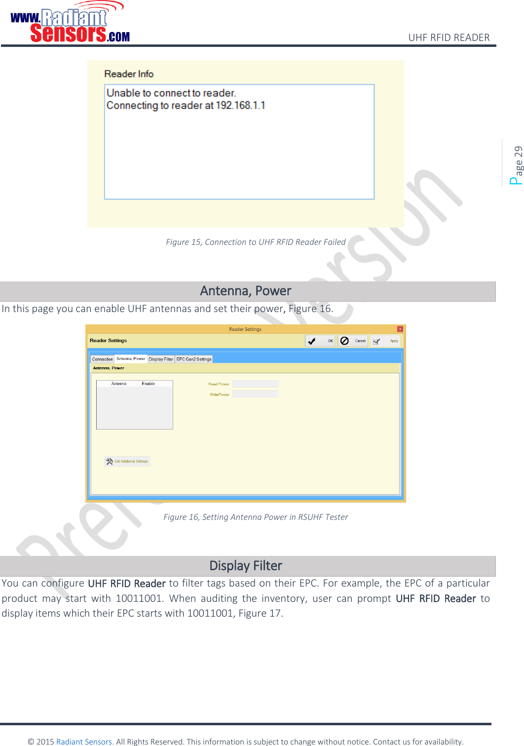    UHF RFID READER    © 2015 Radiant Sensors. All Rights Reserved. This information is subject to change without notice. Contact us for availability.   Page 29  Figure 15, Connection to UHF RFID Reader Failed  Antenna, Power In this page you can enable UHF antennas and set their power, Figure 16.  Figure 16, Setting Antenna Power in RSUHF Tester  Display Filter You can configure UHF RFID Reader to filter tags based on their EPC. For example, the EPC of a particular product  may  start  with  10011001.  When  auditing  the  inventory,  user  can  prompt  UHF  RFID  Reader  to display items which their EPC starts with 10011001, Figure 17. 