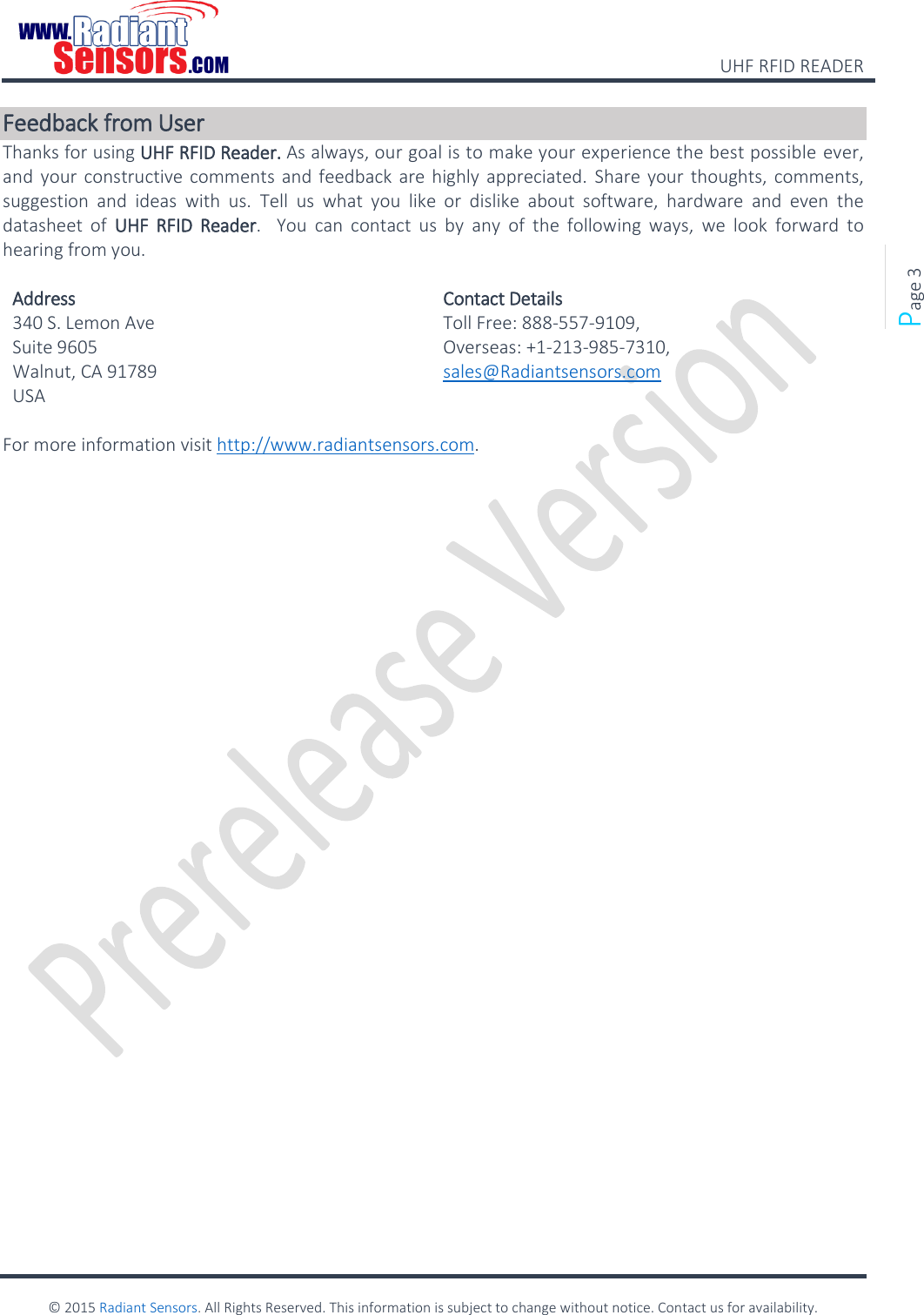    UHF RFID READER    © 2015 Radiant Sensors. All Rights Reserved. This information is subject to change without notice. Contact us for availability.   Page 3 Feedback from User Thanks for using UHF RFID Reader. As always, our goal is to make your experience the best possible ever, and your constructive comments and feedback are highly appreciated. Share  your thoughts, comments, suggestion  and  ideas  with  us.  Tell  us  what  you  like  or  dislike  about  software,  hardware  and  even  the datasheet  of  UHF  RFID  Reader.    You  can  contact  us  by  any  of  the  following  ways,  we  look  forward  to hearing from you.  Address Contact Details 340 S. Lemon Ave Suite 9605  Walnut, CA 91789  USA Toll Free: 888-557-9109, Overseas: +1-213-985-7310, sales@Radiantsensors.com  For more information visit http://www.radiantsensors.com.   