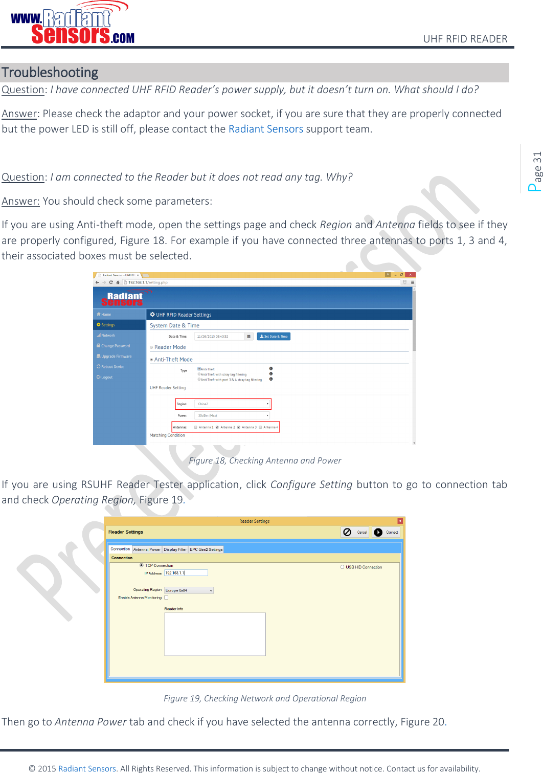    UHF RFID READER    © 2015 Radiant Sensors. All Rights Reserved. This information is subject to change without notice. Contact us for availability.   Page 31 Troubleshooting Question: I have connected UHF RFID Reader’s power supply, but it doesn’t turn on. What should I do? Answer: Please check the adaptor and your power socket, if you are sure that they are properly connected but the power LED is still off, please contact the Radiant Sensors support team.  Question: I am connected to the Reader but it does not read any tag. Why?   Answer: You should check some parameters:  If you are using Anti-theft mode, open the settings page and check Region and Antenna fields to see if they are properly configured, Figure 18. For example if you have connected three antennas to ports 1, 3 and 4, their associated boxes must be selected.  Figure 18, Checking Antenna and Power If you are using RSUHF Reader Tester application, click Configure Setting button to go to connection tab and check Operating Region, Figure 19.  Figure 19, Checking Network and Operational Region Then go to Antenna Power tab and check if you have selected the antenna correctly, Figure 20. 