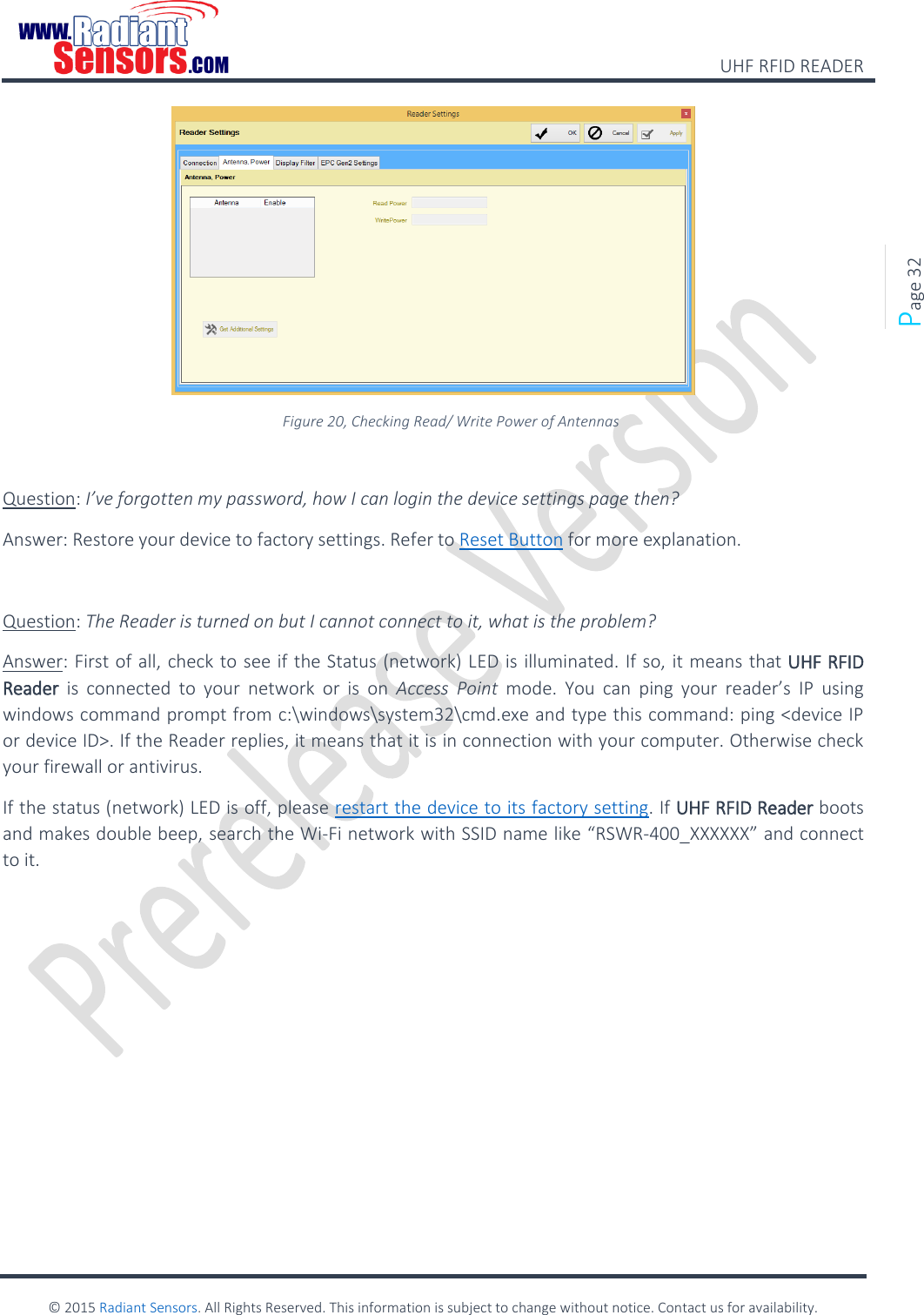    UHF RFID READER    © 2015 Radiant Sensors. All Rights Reserved. This information is subject to change without notice. Contact us for availability.   Page 32  Figure 20, Checking Read/ Write Power of Antennas  Question: I’ve forgotten my password, how I can login the device settings page then? Answer: Restore your device to factory settings. Refer to Reset Button for more explanation.  Question: The Reader is turned on but I cannot connect to it, what is the problem? Answer: First of all, check to see if the Status (network) LED is illuminated. If so, it means that UHF RFID Reader  is  connected  to  your  network  or  is  on  Access  Point mode.  You  can  ping  your  reader’s  IP  using windows command prompt from c:\windows\system32\cmd.exe and type this command: ping &lt;device IP or device ID&gt;. If the Reader replies, it means that it is in connection with your computer. Otherwise check your firewall or antivirus.  If the status (network) LED is off, please restart the device to its factory setting. If UHF RFID Reader boots and makes double beep, search the Wi-Fi network with SSID name like “RSWR-400_XXXXXX” and connect to it.   