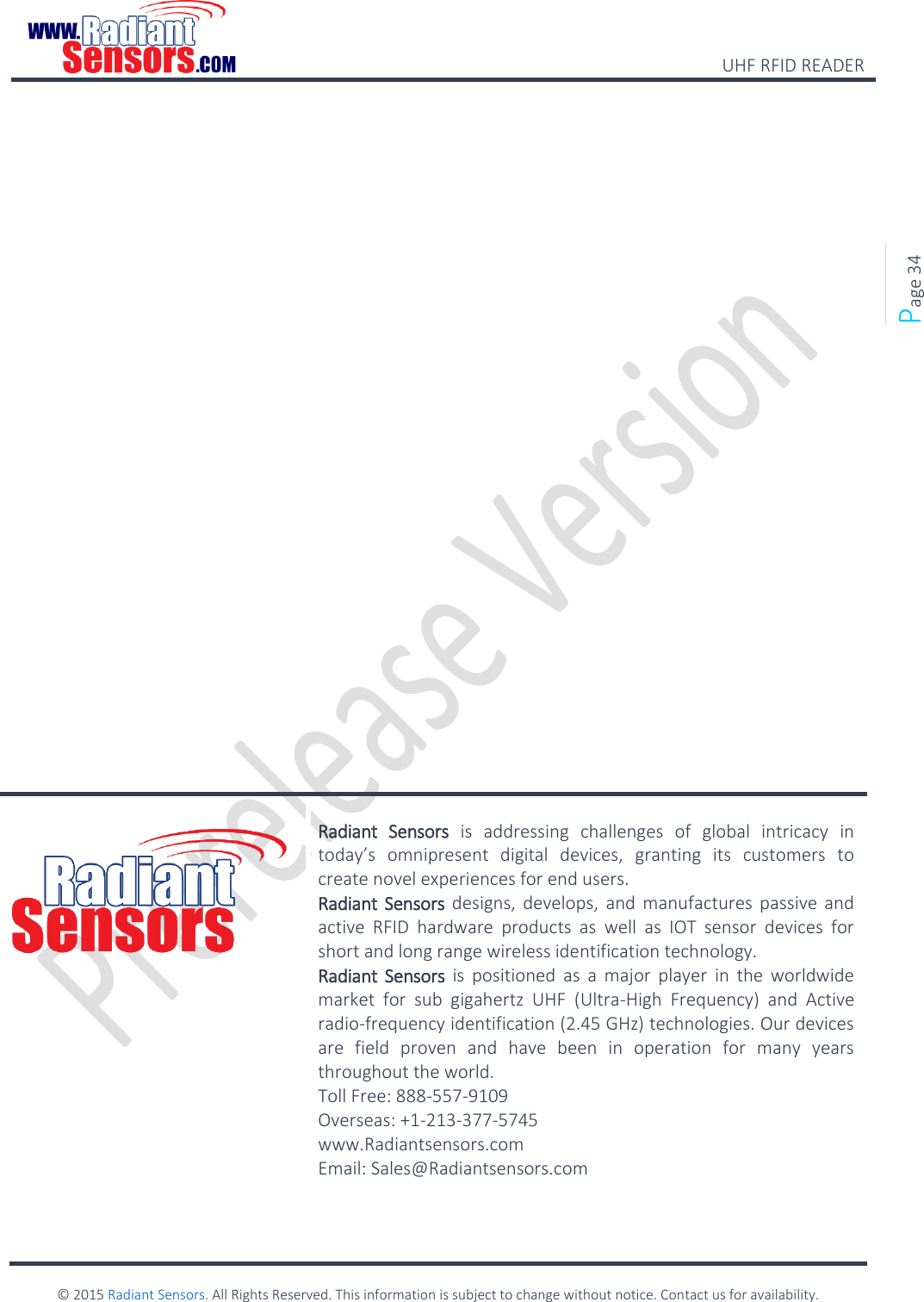    UHF RFID READER    © 2015 Radiant Sensors. All Rights Reserved. This information is subject to change without notice. Contact us for availability.   Page 34                    Radiant  Sensors  is  addressing  challenges  of  global  intricacy  in today’s  omnipresent  digital  devices,  granting  its  customers  to create novel experiences for end users. Radiant  Sensors designs,  develops,  and manufactures passive and active  RFID  hardware  products  as  well  as  IOT  sensor  devices  for short and long range wireless identification technology. Radiant  Sensors  is  positioned  as  a  major  player  in  the  worldwide market  for  sub  gigahertz  UHF  (Ultra-High  Frequency)  and  Active radio-frequency identification (2.45 GHz) technologies. Our devices are  field  proven  and  have  been  in  operation  for  many  years throughout the world. Toll Free: 888-557-9109 Overseas: +1-213-377-5745 www.Radiantsensors.com Email: Sales@Radiantsensors.com  