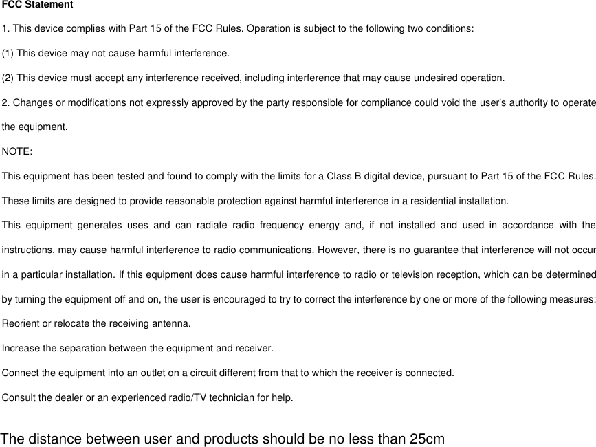 FCC Statement 1. This device complies with Part 15 of the FCC Rules. Operation is subject to the following two conditions: (1) This device may not cause harmful interference. (2) This device must accept any interference received, including interference that may cause undesired operation. 2. Changes or modifications not expressly approved by the party responsible for compliance could void the user&apos;s authority to operate the equipment. NOTE:   This equipment has been tested and found to comply with the limits for a Class B digital device, pursuant to Part 15 of the FCC Rules. These limits are designed to provide reasonable protection against harmful interference in a residential installation. This  equipment  generates  uses  and  can  radiate  radio  frequency  energy  and,  if  not  installed  and  used  in  accordance  with  the instructions, may cause harmful interference to radio communications. However, there is no guarantee that interference will not occur in a particular installation. If this equipment does cause harmful interference to radio or television reception, which can be determined by turning the equipment off and on, the user is encouraged to try to correct the interference by one or more of the following measures: Reorient or relocate the receiving antenna. Increase the separation between the equipment and receiver. Connect the equipment into an outlet on a circuit different from that to which the receiver is connected.   Consult the dealer or an experienced radio/TV technician for help.  The distance between user and products should be no less than 25cm