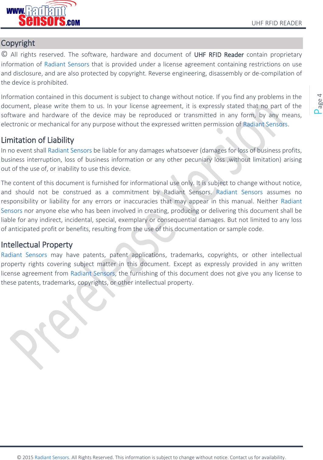    UHF RFID READER    © 2015 Radiant Sensors. All Rights Reserved. This information is subject to change without notice. Contact us for availability.   Page 4 Copyright ©  All  rights  reserved.  The  software,  hardware  and  document  of  UHF  RFID  Reader  contain  proprietary information of Radiant Sensors that is provided under a license agreement containing restrictions on use and disclosure, and are also protected by copyright. Reverse engineering, disassembly or de-compilation of the device is prohibited. Information contained in this document is subject to change without notice. If you find any problems in the document, please write them to us. In your license agreement, it is expressly stated that no part of the software  and  hardware  of  the  device  may  be  reproduced  or  transmitted  in  any  form,  by  any  means, electronic or mechanical for any purpose without the expressed written permission of Radiant Sensors. Limitation of Liability In no event shall Radiant Sensors be liable for any damages whatsoever (damages for loss of business profits, business interruption, loss of business information or any other pecuniary loss ,without limitation) arising out of the use of, or inability to use this device. The content of this document is furnished for informational use only. It is subject to change without notice, and  should  not  be  construed  as  a  commitment  by  Radiant  Sensors.  Radiant  Sensors  assumes  no responsibility or  liability for  any  errors  or  inaccuracies  that  may  appear  in  this  manual.  Neither  Radiant Sensors nor anyone else who has been involved in creating, producing or delivering this document shall be liable for any indirect, incidental, special, exemplary or consequential damages. But not limited to any loss of anticipated profit or benefits, resulting from the use of this documentation or sample code. Intellectual Property Radiant  Sensors  may  have  patents,  patent  applications,  trademarks,  copyrights,  or  other  intellectual property  rights  covering  subject  matter  in  this  document.  Except  as  expressly  provided  in  any  written license agreement from Radiant Sensors, the furnishing of this document does not give you any license to these patents, trademarks, copyrights, or other intellectual property.    