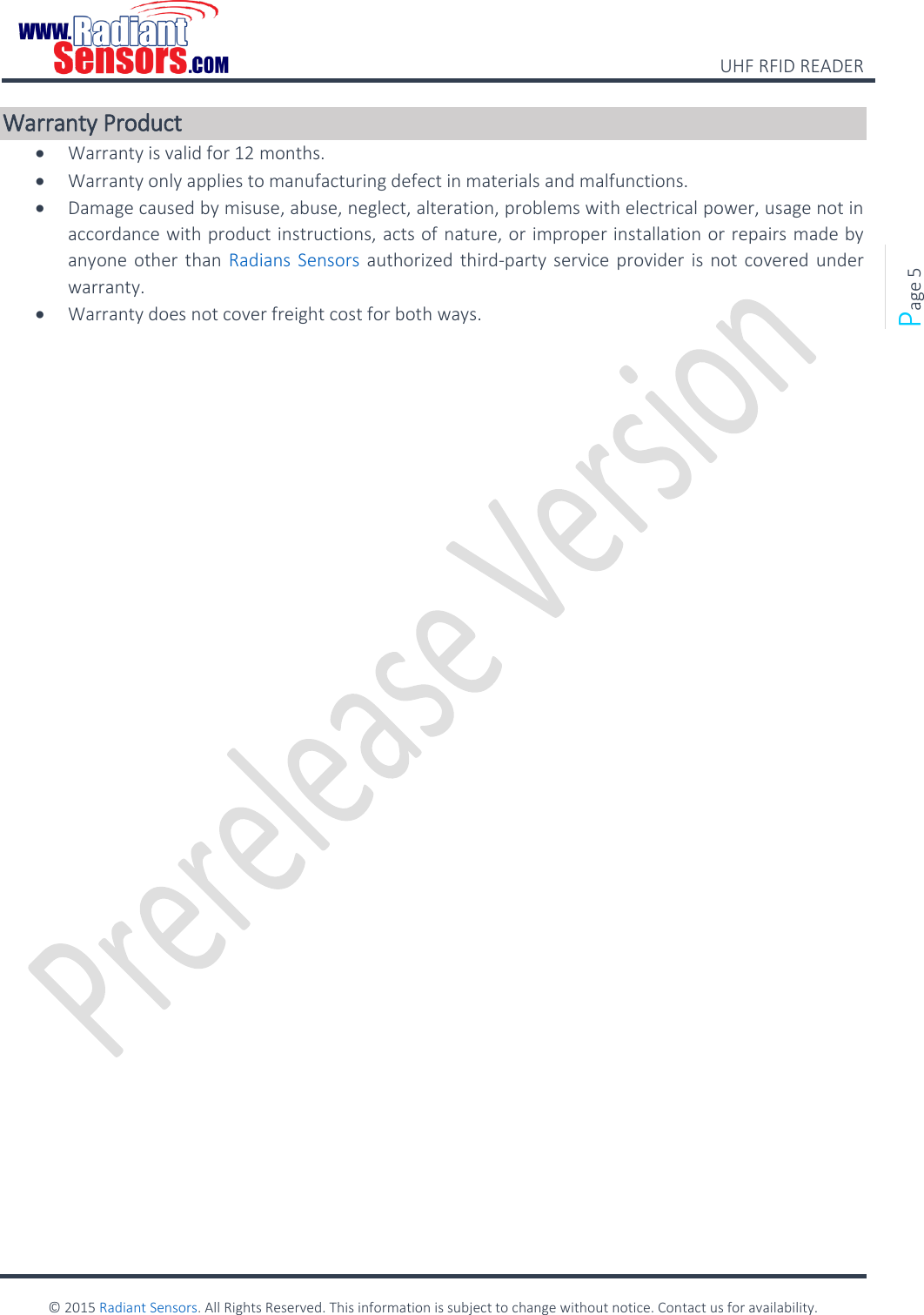    UHF RFID READER    © 2015 Radiant Sensors. All Rights Reserved. This information is subject to change without notice. Contact us for availability.   Page 5 Warranty Product  Warranty is valid for 12 months.   Warranty only applies to manufacturing defect in materials and malfunctions.    Damage caused by misuse, abuse, neglect, alteration, problems with electrical power, usage not in accordance with product instructions, acts of nature, or improper installation or repairs made by anyone other than Radians Sensors  authorized  third-party service provider is not covered under warranty.    Warranty does not cover freight cost for both ways.    