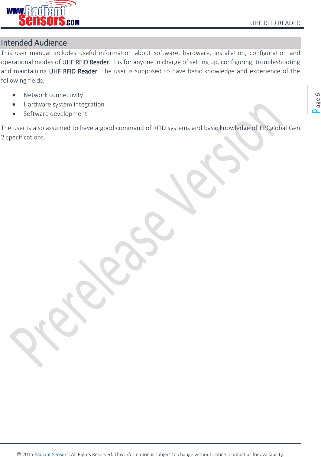    UHF RFID READER    © 2015 Radiant Sensors. All Rights Reserved. This information is subject to change without notice. Contact us for availability.   Page 6 Intended Audience This  user  manual  includes  useful  information  about  software,  hardware,  installation,  configuration  and operational modes of UHF RFID Reader. It is for anyone in charge of setting up, configuring, troubleshooting and maintaining UHF RFID Reader. The user is supposed to have basic knowledge and experience of the following fields;  Network connectivity  Hardware system integration  Software development The user is also assumed to have a good command of RFID systems and basic knowledge of EPCglobal Gen 2 specifications.   