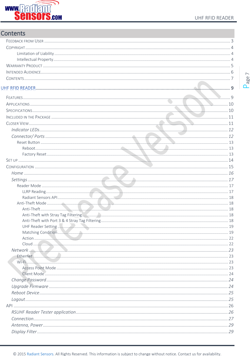    UHF RFID READER    © 2015 Radiant Sensors. All Rights Reserved. This information is subject to change without notice. Contact us for availability.   Page 7 Contents FEEDBACK FROM USER .............................................................................................................................................................. 3 COPYRIGHT .............................................................................................................................................................................. 4 Limitation of Liability ...................................................................................................................................................................... 4 Intellectual Property ....................................................................................................................................................................... 4 WARRANTY PRODUCT ............................................................................................................................................................... 5 INTENDED AUDIENCE................................................................................................................................................................. 6 CONTENTS ............................................................................................................................................................................... 7  ............................................................................................................................................................. 9 FEATURES ................................................................................................................................................................................ 9 APPLICATIONS ........................................................................................................................................................................ 10 SPECIFICATIONS ...................................................................................................................................................................... 10 INCLUDED IN THE PACKAGE ...................................................................................................................................................... 11 CLOSER VIEW ......................................................................................................................................................................... 11 Indicator LEDs ................................................................................................................................................................ 12 Connector/ Ports ........................................................................................................................................................... 12 Reset Button ................................................................................................................................................................................. 13 Reboot ...................................................................................................................................................................................... 13 Factory Reset ........................................................................................................................................................................... 13 SET UP .................................................................................................................................................................................. 14 CONFIGURATION .................................................................................................................................................................... 15 Home ............................................................................................................................................................................. 16 Settings .......................................................................................................................................................................... 17 Reader Mode ................................................................................................................................................................................ 17 LLRP Reading ............................................................................................................................................................................ 17 Radiant Sensors API ................................................................................................................................................................. 18 Anti-Theft Mode ........................................................................................................................................................................... 18 Anti-Theft ................................................................................................................................................................................. 18 Anti-Theft with Stray Tag Filtering .......................................................................................................................................... 18 Anti-Theft with Port 3 &amp; 4 Stray Tag Filtering ........................................................................................................................ 18 UHF Reader Setting ................................................................................................................................................................. 19 Matching Condition ................................................................................................................................................................. 19 Action ....................................................................................................................................................................................... 22 Cloud ........................................................................................................................................................................................ 22 Network ......................................................................................................................................................................... 23 Ethernet ........................................................................................................................................................................................ 23 Wi-Fi .............................................................................................................................................................................................. 23 Access Point Mode .................................................................................................................................................................. 23 Client Mode ............................................................................................................................................................................. 24 Change Password .......................................................................................................................................................... 24 Upgrade Firmware ........................................................................................................................................................ 24 Reboot Device ................................................................................................................................................................ 25 Logout ............................................................................................................................................................................ 25 API ...................................................................................................................................................................................... 26 RSUHF Reader Tester application ................................................................................................................................. 26 Connection ..................................................................................................................................................................... 27 Antenna, Power ............................................................................................................................................................. 29 Display Filter .................................................................................................................................................................. 29 
