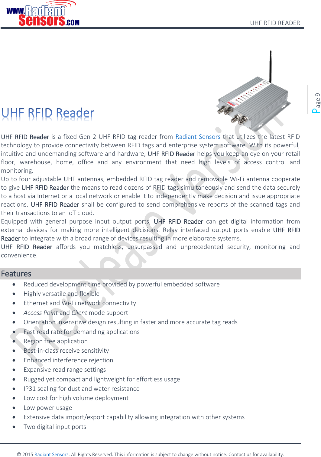    UHF RFID READER    © 2015 Radiant Sensors. All Rights Reserved. This information is subject to change without notice. Contact us for availability.   Page 9          UHF RFID Reader is a fixed Gen 2 UHF RFID tag reader from Radiant Sensors that utilizes the latest RFID technology to provide connectivity between RFID tags and enterprise system software. With its powerful, intuitive and undemanding software and hardware, UHF RFID Reader helps you keep an eye on your retail floor,  warehouse,  home,  office  and  any  environment  that  need  high  levels  of  access  control  and monitoring. Up to four adjustable UHF antennas, embedded RFID tag reader and removable Wi-Fi antenna cooperate to give UHF RFID Reader the means to read dozens of RFID tags simultaneously and send the data securely to a host via Internet or a local network or enable it to independently make decision and issue appropriate reactions. UHF RFID Reader shall be configured to send comprehensive reports of the  scanned tags and their transactions to an IoT cloud. Equipped  with  general  purpose  input  output  ports,  UHF  RFID  Reader  can  get  digital  information  from external  devices  for  making  more  intelligent  decisions.  Relay  interfaced  output  ports  enable  UHF  RFID Reader to integrate with a broad range of devices resulting in more elaborate systems.  UHF  RFID  Reader  affords  you  matchless,  unsurpassed  and  unprecedented  security,  monitoring  and convenience.  Features  Reduced development time provided by powerful embedded software  Highly versatile and flexible  Ethernet and Wi-Fi network connectivity  Access Point and Client mode support  Orientation insensitive design resulting in faster and more accurate tag reads  Fast read rate for demanding applications  Region free application  Best-in-class receive sensitivity  Enhanced interference rejection  Expansive read range settings  Rugged yet compact and lightweight for effortless usage  IP31 sealing for dust and water resistance  Low cost for high volume deployment  Low power usage  Extensive data import/export capability allowing integration with other systems  Two digital input ports 