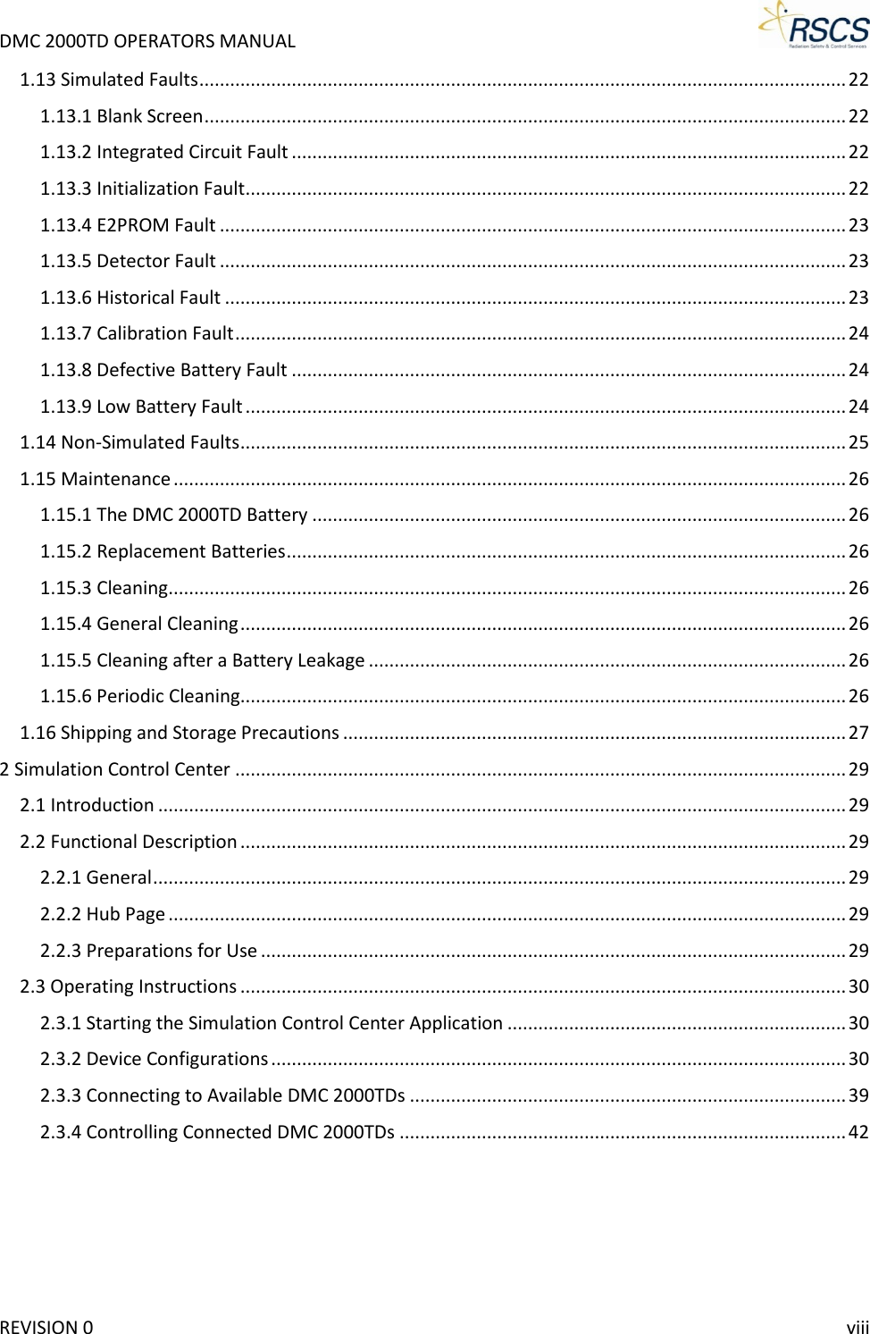 DMC 2000TD OPERATORS MANUAL     1.13 Simulated Faults .............................................................................................................................. 22 1.13.1 Blank Screen ............................................................................................................................. 22 1.13.2 Integrated Circuit Fault ............................................................................................................ 22 1.13.3 Initialization Fault ..................................................................................................................... 22 1.13.4 E2PROM Fault .......................................................................................................................... 23 1.13.5 Detector Fault .......................................................................................................................... 23 1.13.6 Historical Fault ......................................................................................................................... 23 1.13.7 Calibration Fault ....................................................................................................................... 24 1.13.8 Defective Battery Fault ............................................................................................................ 24 1.13.9 Low Battery Fault ..................................................................................................................... 24 1.14 Non-Simulated Faults ...................................................................................................................... 25 1.15 Maintenance ................................................................................................................................... 26 1.15.1 The DMC 2000TD Battery ........................................................................................................ 26 1.15.2 Replacement Batteries ............................................................................................................. 26 1.15.3 Cleaning .................................................................................................................................... 26 1.15.4 General Cleaning ...................................................................................................................... 26 1.15.5 Cleaning after a Battery Leakage ............................................................................................. 26 1.15.6 Periodic Cleaning...................................................................................................................... 26 1.16 Shipping and Storage Precautions .................................................................................................. 27 2 Simulation Control Center ....................................................................................................................... 29 2.1 Introduction ...................................................................................................................................... 29 2.2 Functional Description ...................................................................................................................... 29 2.2.1 General ....................................................................................................................................... 29 2.2.2 Hub Page .................................................................................................................................... 29 2.2.3 Preparations for Use .................................................................................................................. 29 2.3 Operating Instructions ...................................................................................................................... 30 2.3.1 Starting the Simulation Control Center Application .................................................................. 30 2.3.2 Device Configurations ................................................................................................................ 30 2.3.3 Connecting to Available DMC 2000TDs ..................................................................................... 39 2.3.4 Controlling Connected DMC 2000TDs ....................................................................................... 42  REVISION 0    viii 