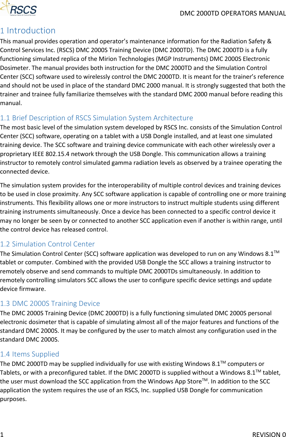     DMC 2000TD OPERATORS MANUAL 1 Introduction This manual provides operation and operator’s maintenance information for the Radiation Safety &amp; Control Services Inc. (RSCS) DMC 2000S Training Device (DMC 2000TD). The DMC 2000TD is a fully functioning simulated replica of the Mirion Technologies (MGP Instruments) DMC 2000S Electronic Dosimeter. The manual provides both instruction for the DMC 2000TD and the Simulation Control Center (SCC) software used to wirelessly control the DMC 2000TD. It is meant for the trainer’s reference and should not be used in place of the standard DMC 2000 manual. It is strongly suggested that both the trainer and trainee fully familiarize themselves with the standard DMC 2000 manual before reading this manual. 1.1 Brief Description of RSCS Simulation System Architecture The most basic level of the simulation system developed by RSCS Inc. consists of the Simulation Control Center (SCC) software, operating on a tablet with a USB Dongle installed, and at least one simulated training device. The SCC software and training device communicate with each other wirelessly over a proprietary IEEE 802.15.4 network through the USB Dongle. This communication allows a training instructor to remotely control simulated gamma radiation levels as observed by a trainee operating the connected device. The simulation system provides for the interoperability of multiple control devices and training devices to be used in close proximity. Any SCC software application is capable of controlling one or more training instruments. This flexibility allows one or more instructors to instruct multiple students using different training instruments simultaneously. Once a device has been connected to a specific control device it may no longer be seen by or connected to another SCC application even if another is within range, until the control device has released control. 1.2 Simulation Control Center The Simulation Control Center (SCC) software application was developed to run on any Windows 8.1TM tablet or computer. Combined with the provided USB Dongle the SCC allows a training instructor to remotely observe and send commands to multiple DMC 2000TDs simultaneously. In addition to remotely controlling simulators SCC allows the user to configure specific device settings and update device firmware.  1.3 DMC 2000S Training Device The DMC 2000S Training Device (DMC 2000TD) is a fully functioning simulated DMC 2000S personal electronic dosimeter that is capable of simulating almost all of the major features and functions of the standard DMC 2000S. It may be configured by the user to match almost any configuration used in the standard DMC 2000S. 1.4 Items Supplied The DMC 2000TD may be supplied individually for use with existing Windows 8.1TM computers or Tablets, or with a preconfigured tablet. If the DMC 2000TD is supplied without a Windows 8.1TM tablet, the user must download the SCC application from the Windows App StoreTM. In addition to the SCC application the system requires the use of an RSCS, Inc. supplied USB Dongle for communication purposes.1     REVISION 0 