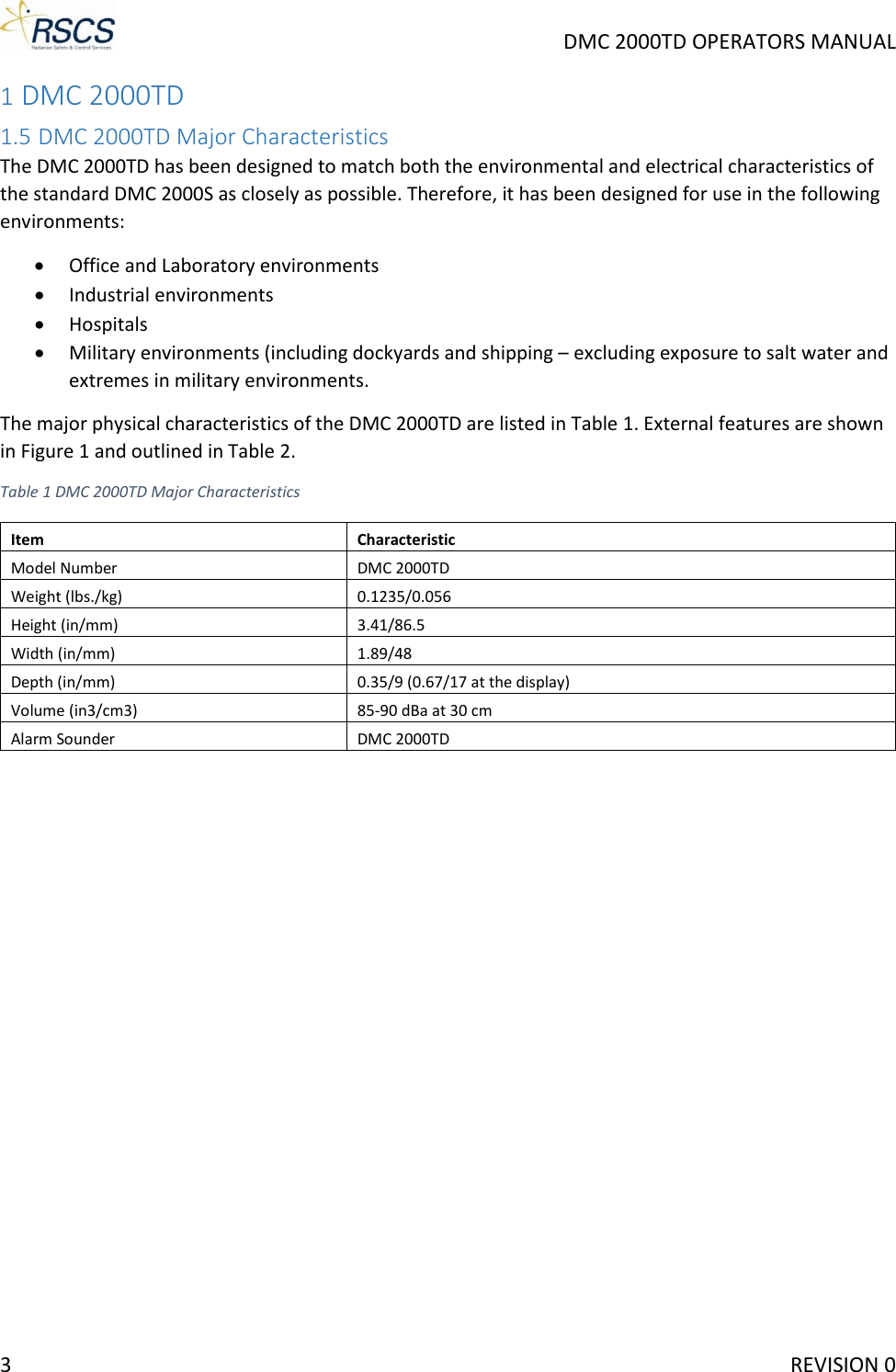     DMC 2000TD OPERATORS MANUAL 1 DMC 2000TD 1.5 DMC 2000TD Major Characteristics The DMC 2000TD has been designed to match both the environmental and electrical characteristics of the standard DMC 2000S as closely as possible. Therefore, it has been designed for use in the following environments: • Office and Laboratory environments • Industrial environments • Hospitals • Military environments (including dockyards and shipping – excluding exposure to salt water and extremes in military environments. The major physical characteristics of the DMC 2000TD are listed in Table 1. External features are shown in Figure 1 and outlined in Table 2. Table 1 DMC 2000TD Major Characteristics Item Characteristic Model Number DMC 2000TD Weight (lbs./kg) 0.1235/0.056 Height (in/mm) 3.41/86.5 Width (in/mm) 1.89/48 Depth (in/mm) 0.35/9 (0.67/17 at the display) Volume (in3/cm3) 85-90 dBa at 30 cm Alarm Sounder DMC 2000TD 3     REVISION 0 