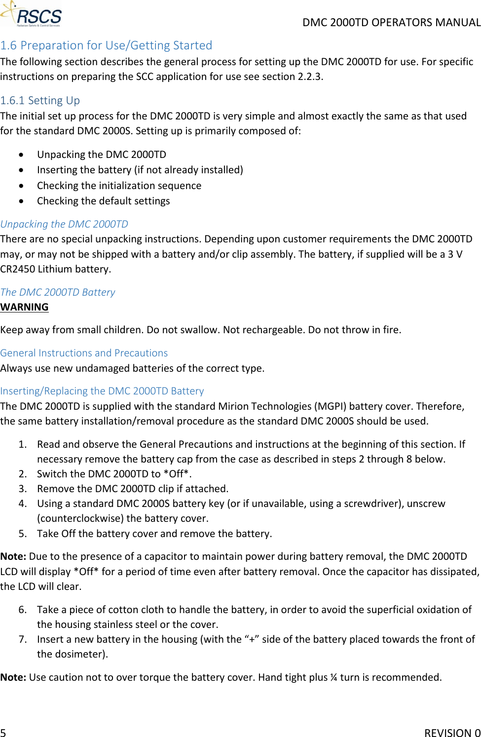     DMC 2000TD OPERATORS MANUAL 1.6 Preparation for Use/Getting Started The following section describes the general process for setting up the DMC 2000TD for use. For specific instructions on preparing the SCC application for use see section 2.2.3. 1.6.1 Setting Up The initial set up process for the DMC 2000TD is very simple and almost exactly the same as that used for the standard DMC 2000S. Setting up is primarily composed of: • Unpacking the DMC 2000TD • Inserting the battery (if not already installed) • Checking the initialization sequence • Checking the default settings Unpacking the DMC 2000TD There are no special unpacking instructions. Depending upon customer requirements the DMC 2000TD may, or may not be shipped with a battery and/or clip assembly. The battery, if supplied will be a 3 V CR2450 Lithium battery. The DMC 2000TD Battery WARNING Keep away from small children. Do not swallow. Not rechargeable. Do not throw in fire. General Instructions and Precautions Always use new undamaged batteries of the correct type.  Inserting/Replacing the DMC 2000TD Battery The DMC 2000TD is supplied with the standard Mirion Technologies (MGPI) battery cover. Therefore, the same battery installation/removal procedure as the standard DMC 2000S should be used. 1. Read and observe the General Precautions and instructions at the beginning of this section. If necessary remove the battery cap from the case as described in steps 2 through 8 below. 2. Switch the DMC 2000TD to *Off*. 3. Remove the DMC 2000TD clip if attached. 4. Using a standard DMC 2000S battery key (or if unavailable, using a screwdriver), unscrew (counterclockwise) the battery cover. 5. Take Off the battery cover and remove the battery. Note: Due to the presence of a capacitor to maintain power during battery removal, the DMC 2000TD LCD will display *Off* for a period of time even after battery removal. Once the capacitor has dissipated, the LCD will clear. 6. Take a piece of cotton cloth to handle the battery, in order to avoid the superficial oxidation of the housing stainless steel or the cover. 7. Insert a new battery in the housing (with the “+” side of the battery placed towards the front of the dosimeter). Note: Use caution not to over torque the battery cover. Hand tight plus ¼ turn is recommended. 5     REVISION 0 