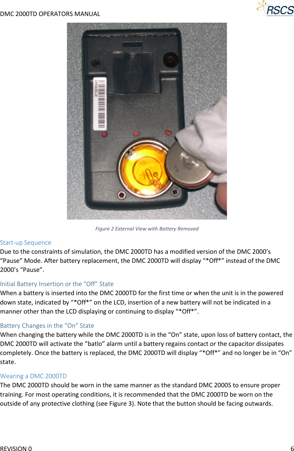 DMC 2000TD OPERATORS MANUAL      Figure 2 External View with Battery Removed Start-up Sequence Due to the constraints of simulation, the DMC 2000TD has a modified version of the DMC 2000’s “Pause” Mode. After battery replacement, the DMC 2000TD will display “*Off*” instead of the DMC 2000’s “Pause”. Initial Battery Insertion or the “Off” State When a battery is inserted into the DMC 2000TD for the first time or when the unit is in the powered down state, indicated by “*Off*” on the LCD, insertion of a new battery will not be indicated in a manner other than the LCD displaying or continuing to display “*Off*”. Battery Changes in the “On” State When changing the battery while the DMC 2000TD is in the “On” state, upon loss of battery contact, the DMC 2000TD will activate the “batlo” alarm until a battery regains contact or the capacitor dissipates completely. Once the battery is replaced, the DMC 2000TD will display “*Off*” and no longer be in “On” state. Wearing a DMC 2000TD The DMC 2000TD should be worn in the same manner as the standard DMC 2000S to ensure proper training. For most operating conditions, it is recommended that the DMC 2000TD be worn on the outside of any protective clothing (see Figure 3). Note that the button should be facing outwards. REVISION 0    6 