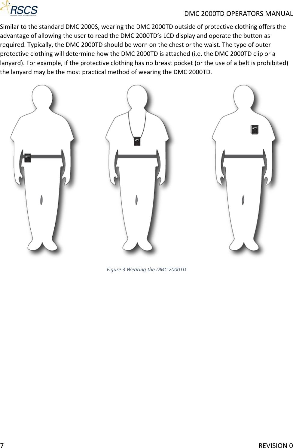     DMC 2000TD OPERATORS MANUAL Similar to the standard DMC 2000S, wearing the DMC 2000TD outside of protective clothing offers the advantage of allowing the user to read the DMC 2000TD’s LCD display and operate the button as required. Typically, the DMC 2000TD should be worn on the chest or the waist. The type of outer protective clothing will determine how the DMC 2000TD is attached (i.e. the DMC 2000TD clip or a lanyard). For example, if the protective clothing has no breast pocket (or the use of a belt is prohibited) the lanyard may be the most practical method of wearing the DMC 2000TD.  Figure 3 Wearing the DMC 2000TD7     REVISION 0 