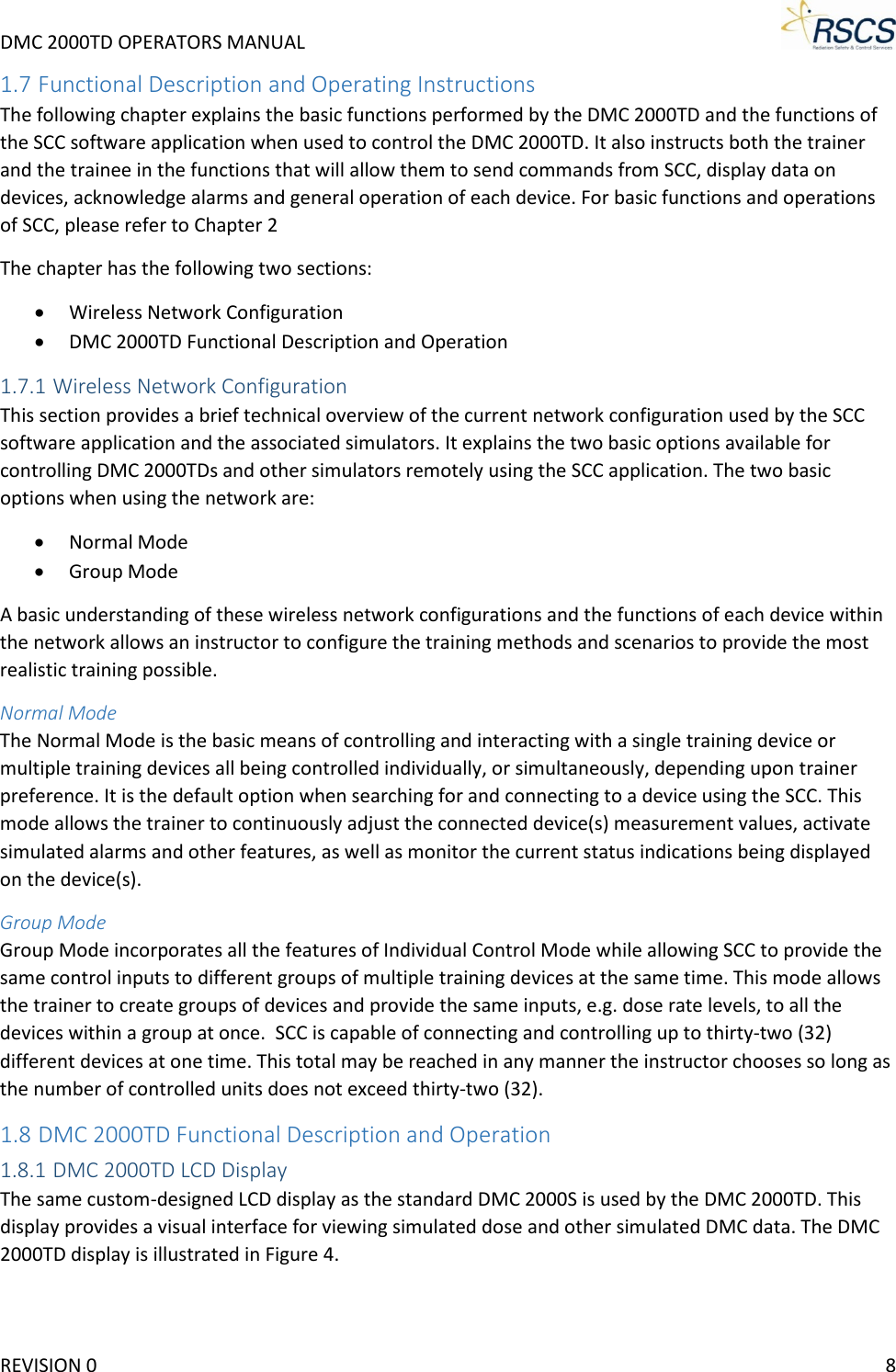 DMC 2000TD OPERATORS MANUAL     1.7 Functional Description and Operating Instructions The following chapter explains the basic functions performed by the DMC 2000TD and the functions of the SCC software application when used to control the DMC 2000TD. It also instructs both the trainer and the trainee in the functions that will allow them to send commands from SCC, display data on devices, acknowledge alarms and general operation of each device. For basic functions and operations of SCC, please refer to Chapter 2 The chapter has the following two sections: • Wireless Network Configuration • DMC 2000TD Functional Description and Operation 1.7.1 Wireless Network Configuration This section provides a brief technical overview of the current network configuration used by the SCC software application and the associated simulators. It explains the two basic options available for controlling DMC 2000TDs and other simulators remotely using the SCC application. The two basic options when using the network are: • Normal Mode • Group Mode A basic understanding of these wireless network configurations and the functions of each device within the network allows an instructor to configure the training methods and scenarios to provide the most realistic training possible. Normal Mode The Normal Mode is the basic means of controlling and interacting with a single training device or multiple training devices all being controlled individually, or simultaneously, depending upon trainer preference. It is the default option when searching for and connecting to a device using the SCC. This mode allows the trainer to continuously adjust the connected device(s) measurement values, activate simulated alarms and other features, as well as monitor the current status indications being displayed on the device(s). Group Mode Group Mode incorporates all the features of Individual Control Mode while allowing SCC to provide the same control inputs to different groups of multiple training devices at the same time. This mode allows the trainer to create groups of devices and provide the same inputs, e.g. dose rate levels, to all the devices within a group at once.  SCC is capable of connecting and controlling up to thirty-two (32) different devices at one time. This total may be reached in any manner the instructor chooses so long as the number of controlled units does not exceed thirty-two (32). 1.8 DMC 2000TD Functional Description and Operation 1.8.1 DMC 2000TD LCD Display The same custom-designed LCD display as the standard DMC 2000S is used by the DMC 2000TD. This display provides a visual interface for viewing simulated dose and other simulated DMC data. The DMC 2000TD display is illustrated in Figure 4. REVISION 0    8 