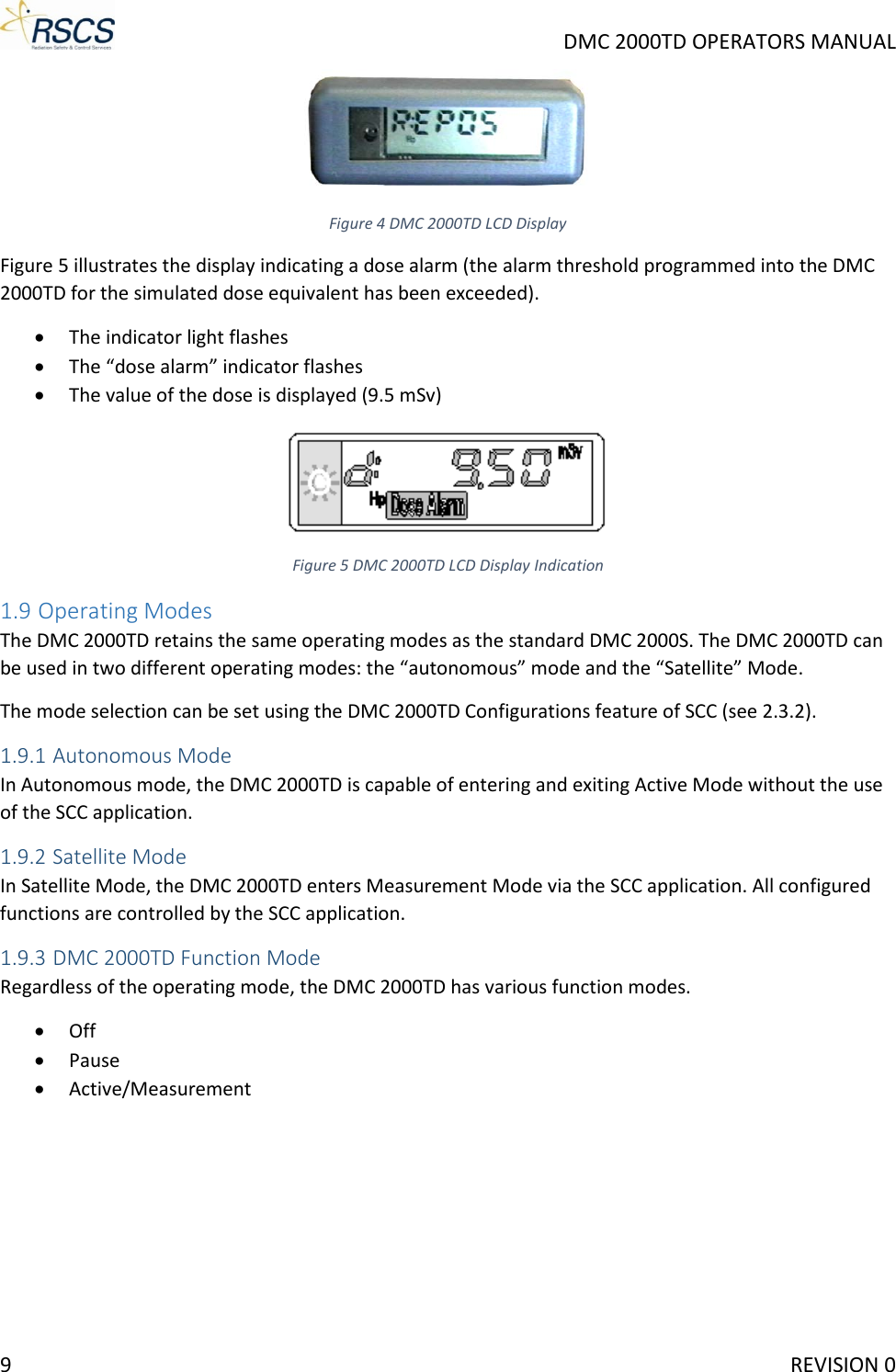     DMC 2000TD OPERATORS MANUAL  Figure 4 DMC 2000TD LCD Display Figure 5 illustrates the display indicating a dose alarm (the alarm threshold programmed into the DMC 2000TD for the simulated dose equivalent has been exceeded). • The indicator light flashes • The “dose alarm” indicator flashes • The value of the dose is displayed (9.5 mSv)  Figure 5 DMC 2000TD LCD Display Indication 1.9 Operating Modes The DMC 2000TD retains the same operating modes as the standard DMC 2000S. The DMC 2000TD can be used in two different operating modes: the “autonomous” mode and the “Satellite” Mode. The mode selection can be set using the DMC 2000TD Configurations feature of SCC (see 2.3.2). 1.9.1 Autonomous Mode In Autonomous mode, the DMC 2000TD is capable of entering and exiting Active Mode without the use of the SCC application. 1.9.2 Satellite Mode In Satellite Mode, the DMC 2000TD enters Measurement Mode via the SCC application. All configured functions are controlled by the SCC application. 1.9.3 DMC 2000TD Function Mode Regardless of the operating mode, the DMC 2000TD has various function modes. • Off • Pause • Active/Measurement   9     REVISION 0 