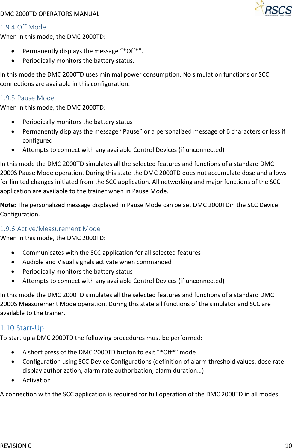 DMC 2000TD OPERATORS MANUAL     1.9.4 Off Mode When in this mode, the DMC 2000TD: • Permanently displays the message “*Off*”. • Periodically monitors the battery status. In this mode the DMC 2000TD uses minimal power consumption. No simulation functions or SCC connections are available in this configuration. 1.9.5 Pause Mode When in this mode, the DMC 2000TD: • Periodically monitors the battery status • Permanently displays the message “Pause” or a personalized message of 6 characters or less if configured • Attempts to connect with any available Control Devices (if unconnected) In this mode the DMC 2000TD simulates all the selected features and functions of a standard DMC 2000S Pause Mode operation. During this state the DMC 2000TD does not accumulate dose and allows for limited changes initiated from the SCC application. All networking and major functions of the SCC application are available to the trainer when in Pause Mode. Note: The personalized message displayed in Pause Mode can be set DMC 2000TDin the SCC Device Configuration. 1.9.6 Active/Measurement Mode When in this mode, the DMC 2000TD: • Communicates with the SCC application for all selected features • Audible and Visual signals activate when commanded • Periodically monitors the battery status • Attempts to connect with any available Control Devices (if unconnected) In this mode the DMC 2000TD simulates all the selected features and functions of a standard DMC 2000S Measurement Mode operation. During this state all functions of the simulator and SCC are available to the trainer. 1.10 Start-Up To start up a DMC 2000TD the following procedures must be performed: • A short press of the DMC 2000TD button to exit “*Off*” mode • Configuration using SCC Device Configurations (definition of alarm threshold values, dose rate display authorization, alarm rate authorization, alarm duration…) • Activation A connection with the SCC application is required for full operation of the DMC 2000TD in all modes. REVISION 0    10 