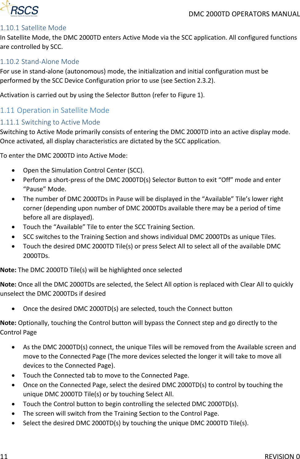     DMC 2000TD OPERATORS MANUAL 1.10.1 Satellite Mode In Satellite Mode, the DMC 2000TD enters Active Mode via the SCC application. All configured functions are controlled by SCC. 1.10.2 Stand-Alone Mode For use in stand-alone (autonomous) mode, the initialization and initial configuration must be performed by the SCC Device Configuration prior to use (see Section 2.3.2). Activation is carried out by using the Selector Button (refer to Figure 1). 1.11 Operation in Satellite Mode 1.11.1 Switching to Active Mode Switching to Active Mode primarily consists of entering the DMC 2000TD into an active display mode. Once activated, all display characteristics are dictated by the SCC application. To enter the DMC 2000TD into Active Mode: • Open the Simulation Control Center (SCC). • Perform a short-press of the DMC 2000TD(s) Selector Button to exit “Off” mode and enter “Pause” Mode. • The number of DMC 2000TDs in Pause will be displayed in the “Available” Tile’s lower right corner (depending upon number of DMC 2000TDs available there may be a period of time before all are displayed). • Touch the “Available” Tile to enter the SCC Training Section. • SCC switches to the Training Section and shows individual DMC 2000TDs as unique Tiles. • Touch the desired DMC 2000TD Tile(s) or press Select All to select all of the available DMC 2000TDs. Note: The DMC 2000TD Tile(s) will be highlighted once selected Note: Once all the DMC 2000TDs are selected, the Select All option is replaced with Clear All to quickly unselect the DMC 2000TDs if desired • Once the desired DMC 2000TD(s) are selected, touch the Connect button  Note: Optionally, touching the Control button will bypass the Connect step and go directly to the Control Page • As the DMC 2000TD(s) connect, the unique Tiles will be removed from the Available screen and move to the Connected Page (The more devices selected the longer it will take to move all devices to the Connected Page). • Touch the Connected tab to move to the Connected Page.  • Once on the Connected Page, select the desired DMC 2000TD(s) to control by touching the unique DMC 2000TD Tile(s) or by touching Select All. • Touch the Control button to begin controlling the selected DMC 2000TD(s). • The screen will switch from the Training Section to the Control Page. • Select the desired DMC 2000TD(s) by touching the unique DMC 2000TD Tile(s). 11     REVISION 0 