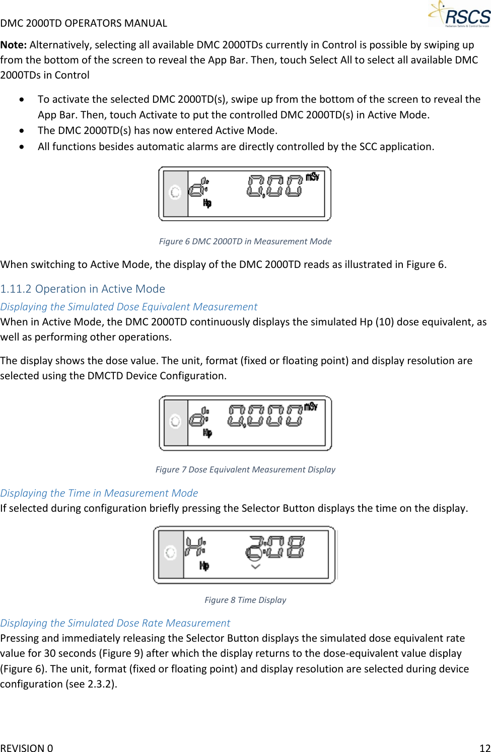 DMC 2000TD OPERATORS MANUAL     Note: Alternatively, selecting all available DMC 2000TDs currently in Control is possible by swiping up from the bottom of the screen to reveal the App Bar. Then, touch Select All to select all available DMC 2000TDs in Control • To activate the selected DMC 2000TD(s), swipe up from the bottom of the screen to reveal the App Bar. Then, touch Activate to put the controlled DMC 2000TD(s) in Active Mode. • The DMC 2000TD(s) has now entered Active Mode. • All functions besides automatic alarms are directly controlled by the SCC application.  Figure 6 DMC 2000TD in Measurement Mode When switching to Active Mode, the display of the DMC 2000TD reads as illustrated in Figure 6. 1.11.2 Operation in Active Mode Displaying the Simulated Dose Equivalent Measurement When in Active Mode, the DMC 2000TD continuously displays the simulated Hp (10) dose equivalent, as well as performing other operations. The display shows the dose value. The unit, format (fixed or floating point) and display resolution are selected using the DMCTD Device Configuration.  Figure 7 Dose Equivalent Measurement Display Displaying the Time in Measurement Mode If selected during configuration briefly pressing the Selector Button displays the time on the display.  Figure 8 Time Display Displaying the Simulated Dose Rate Measurement Pressing and immediately releasing the Selector Button displays the simulated dose equivalent rate value for 30 seconds (Figure 9) after which the display returns to the dose-equivalent value display (Figure 6). The unit, format (fixed or floating point) and display resolution are selected during device configuration (see 2.3.2). REVISION 0    12 