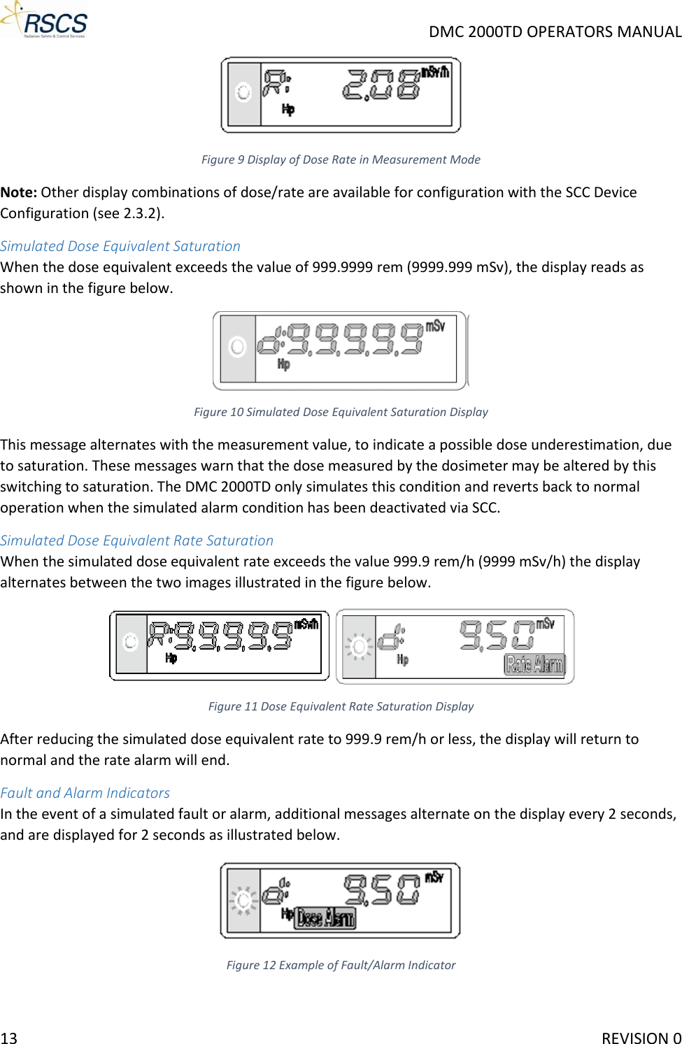     DMC 2000TD OPERATORS MANUAL  Figure 9 Display of Dose Rate in Measurement Mode Note: Other display combinations of dose/rate are available for configuration with the SCC Device Configuration (see 2.3.2). Simulated Dose Equivalent Saturation When the dose equivalent exceeds the value of 999.9999 rem (9999.999 mSv), the display reads as shown in the figure below.  Figure 10 Simulated Dose Equivalent Saturation Display This message alternates with the measurement value, to indicate a possible dose underestimation, due to saturation. These messages warn that the dose measured by the dosimeter may be altered by this switching to saturation. The DMC 2000TD only simulates this condition and reverts back to normal operation when the simulated alarm condition has been deactivated via SCC. Simulated Dose Equivalent Rate Saturation When the simulated dose equivalent rate exceeds the value 999.9 rem/h (9999 mSv/h) the display alternates between the two images illustrated in the figure below.  Figure 11 Dose Equivalent Rate Saturation Display After reducing the simulated dose equivalent rate to 999.9 rem/h or less, the display will return to normal and the rate alarm will end. Fault and Alarm Indicators In the event of a simulated fault or alarm, additional messages alternate on the display every 2 seconds, and are displayed for 2 seconds as illustrated below.  Figure 12 Example of Fault/Alarm Indicator 13     REVISION 0 