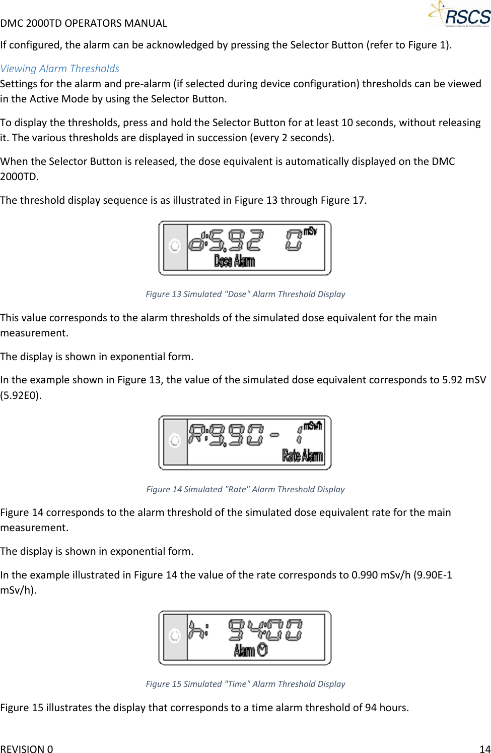 DMC 2000TD OPERATORS MANUAL     If configured, the alarm can be acknowledged by pressing the Selector Button (refer to Figure 1). Viewing Alarm Thresholds Settings for the alarm and pre-alarm (if selected during device configuration) thresholds can be viewed in the Active Mode by using the Selector Button.  To display the thresholds, press and hold the Selector Button for at least 10 seconds, without releasing it. The various thresholds are displayed in succession (every 2 seconds). When the Selector Button is released, the dose equivalent is automatically displayed on the DMC 2000TD. The threshold display sequence is as illustrated in Figure 13 through Figure 17.  Figure 13 Simulated &quot;Dose&quot; Alarm Threshold Display This value corresponds to the alarm thresholds of the simulated dose equivalent for the main measurement. The display is shown in exponential form.  In the example shown in Figure 13, the value of the simulated dose equivalent corresponds to 5.92 mSV (5.92E0).  Figure 14 Simulated &quot;Rate&quot; Alarm Threshold Display Figure 14 corresponds to the alarm threshold of the simulated dose equivalent rate for the main measurement. The display is shown in exponential form. In the example illustrated in Figure 14 the value of the rate corresponds to 0.990 mSv/h (9.90E-1 mSv/h).  Figure 15 Simulated &quot;Time&quot; Alarm Threshold Display Figure 15 illustrates the display that corresponds to a time alarm threshold of 94 hours. REVISION 0    14 