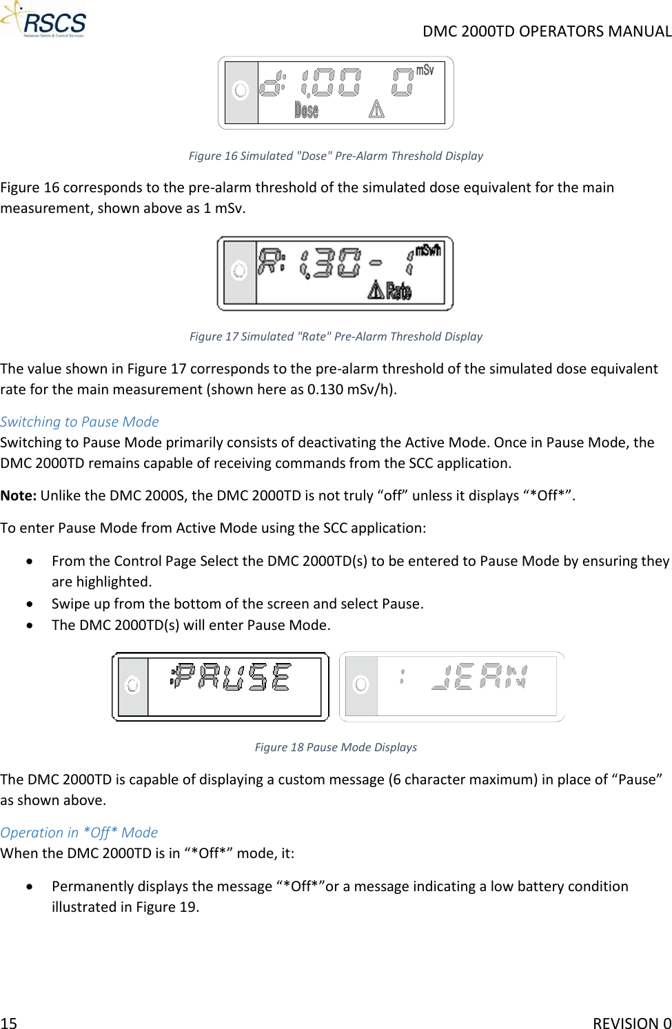     DMC 2000TD OPERATORS MANUAL  Figure 16 Simulated &quot;Dose&quot; Pre-Alarm Threshold Display Figure 16 corresponds to the pre-alarm threshold of the simulated dose equivalent for the main measurement, shown above as 1 mSv.  Figure 17 Simulated &quot;Rate&quot; Pre-Alarm Threshold Display The value shown in Figure 17 corresponds to the pre-alarm threshold of the simulated dose equivalent rate for the main measurement (shown here as 0.130 mSv/h). Switching to Pause Mode Switching to Pause Mode primarily consists of deactivating the Active Mode. Once in Pause Mode, the DMC 2000TD remains capable of receiving commands from the SCC application. Note: Unlike the DMC 2000S, the DMC 2000TD is not truly “off” unless it displays “*Off*”. To enter Pause Mode from Active Mode using the SCC application: • From the Control Page Select the DMC 2000TD(s) to be entered to Pause Mode by ensuring they are highlighted. • Swipe up from the bottom of the screen and select Pause. • The DMC 2000TD(s) will enter Pause Mode.  Figure 18 Pause Mode Displays The DMC 2000TD is capable of displaying a custom message (6 character maximum) in place of “Pause” as shown above. Operation in *Off* Mode When the DMC 2000TD is in “*Off*” mode, it: • Permanently displays the message “*Off*”or a message indicating a low battery condition illustrated in Figure 19. 15     REVISION 0 