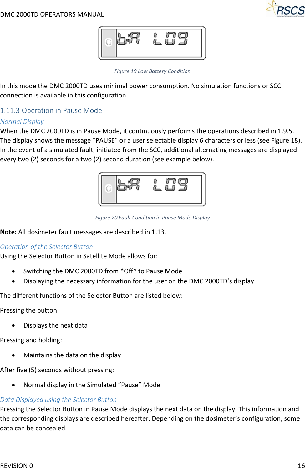 DMC 2000TD OPERATORS MANUAL      Figure 19 Low Battery Condition In this mode the DMC 2000TD uses minimal power consumption. No simulation functions or SCC connection is available in this configuration. 1.11.3 Operation in Pause Mode Normal Display When the DMC 2000TD is in Pause Mode, it continuously performs the operations described in 1.9.5. The display shows the message “PAUSE” or a user selectable display 6 characters or less (see Figure 18). In the event of a simulated fault, initiated from the SCC, additional alternating messages are displayed every two (2) seconds for a two (2) second duration (see example below).  Figure 20 Fault Condition in Pause Mode Display Note: All dosimeter fault messages are described in 1.13. Operation of the Selector Button Using the Selector Button in Satellite Mode allows for: • Switching the DMC 2000TD from *Off* to Pause Mode • Displaying the necessary information for the user on the DMC 2000TD’s display The different functions of the Selector Button are listed below: Pressing the button: • Displays the next data Pressing and holding: • Maintains the data on the display After five (5) seconds without pressing: • Normal display in the Simulated “Pause” Mode Data Displayed using the Selector Button Pressing the Selector Button in Pause Mode displays the next data on the display. This information and the corresponding displays are described hereafter. Depending on the dosimeter’s configuration, some data can be concealed. REVISION 0    16 