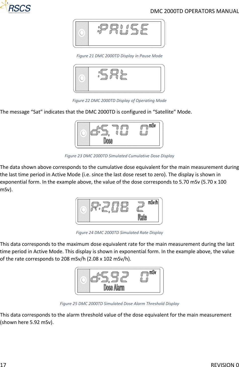     DMC 2000TD OPERATORS MANUAL  Figure 21 DMC 2000TD Display in Pause Mode  Figure 22 DMC 2000TD Display of Operating Mode The message “Sat” indicates that the DMC 2000TD is configured in “Satellite” Mode.  Figure 23 DMC 2000TD Simulated Cumulative Dose Display The data shown above corresponds to the cumulative dose equivalent for the main measurement during the last time period in Active Mode (i.e. since the last dose reset to zero). The display is shown in exponential form. In the example above, the value of the dose corresponds to 5.70 mSv (5.70 x 100 mSv).  Figure 24 DMC 2000TD Simulated Rate Display This data corresponds to the maximum dose equivalent rate for the main measurement during the last time period in Active Mode. This display is shown in exponential form. In the example above, the value of the rate corresponds to 208 mSv/h (2.08 x 102 mSv/h).  Figure 25 DMC 2000TD Simulated Dose Alarm Threshold Display This data corresponds to the alarm threshold value of the dose equivalent for the main measurement (shown here 5.92 mSv). 17     REVISION 0 