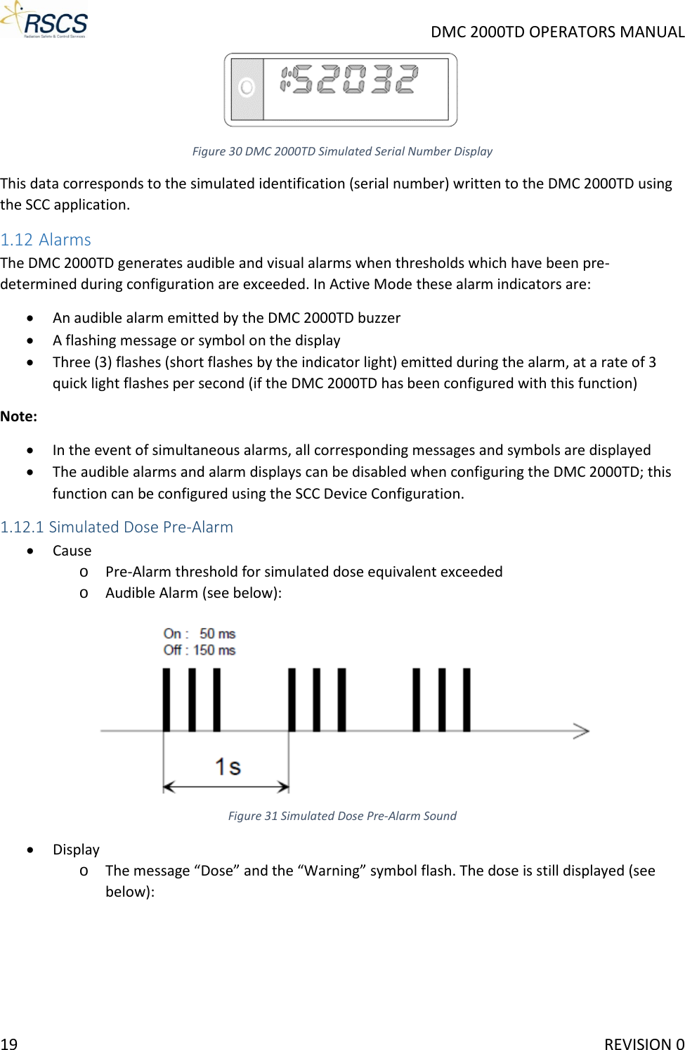     DMC 2000TD OPERATORS MANUAL  Figure 30 DMC 2000TD Simulated Serial Number Display This data corresponds to the simulated identification (serial number) written to the DMC 2000TD using the SCC application. 1.12 Alarms The DMC 2000TD generates audible and visual alarms when thresholds which have been pre-determined during configuration are exceeded. In Active Mode these alarm indicators are: • An audible alarm emitted by the DMC 2000TD buzzer • A flashing message or symbol on the display • Three (3) flashes (short flashes by the indicator light) emitted during the alarm, at a rate of 3 quick light flashes per second (if the DMC 2000TD has been configured with this function) Note: • In the event of simultaneous alarms, all corresponding messages and symbols are displayed • The audible alarms and alarm displays can be disabled when configuring the DMC 2000TD; this function can be configured using the SCC Device Configuration. 1.12.1 Simulated Dose Pre-Alarm • Cause o Pre-Alarm threshold for simulated dose equivalent exceeded o Audible Alarm (see below):  Figure 31 Simulated Dose Pre-Alarm Sound • Display o The message “Dose” and the “Warning” symbol flash. The dose is still displayed (see below): 19     REVISION 0 