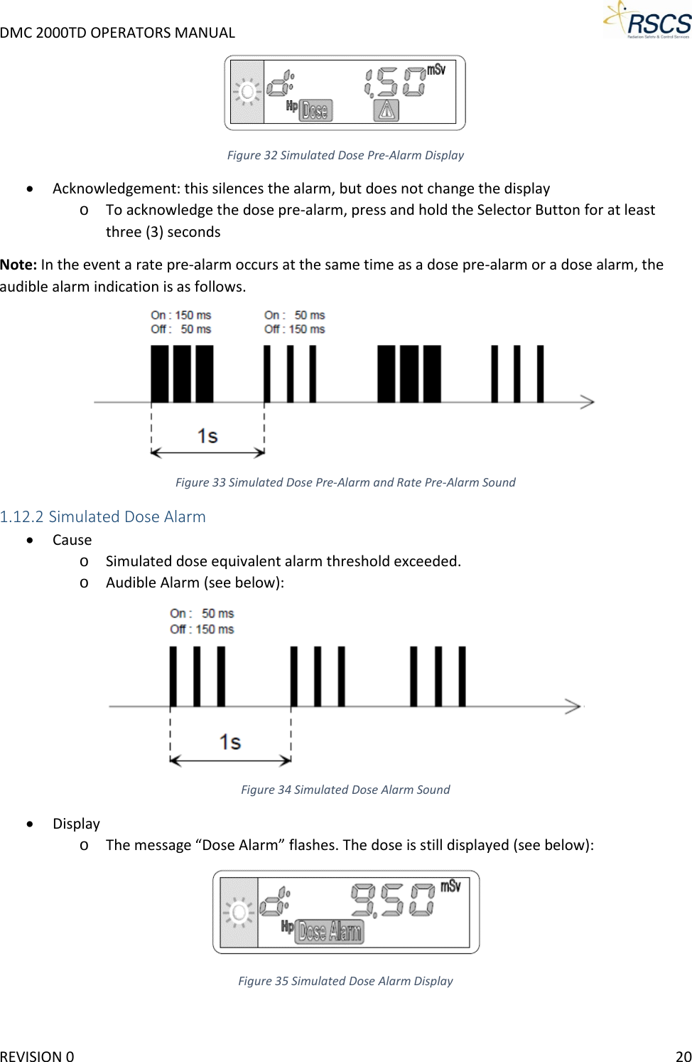 DMC 2000TD OPERATORS MANUAL      Figure 32 Simulated Dose Pre-Alarm Display • Acknowledgement: this silences the alarm, but does not change the display o To acknowledge the dose pre-alarm, press and hold the Selector Button for at least three (3) seconds Note: In the event a rate pre-alarm occurs at the same time as a dose pre-alarm or a dose alarm, the audible alarm indication is as follows.  Figure 33 Simulated Dose Pre-Alarm and Rate Pre-Alarm Sound 1.12.2 Simulated Dose Alarm • Cause o Simulated dose equivalent alarm threshold exceeded. o Audible Alarm (see below):  Figure 34 Simulated Dose Alarm Sound • Display o The message “Dose Alarm” flashes. The dose is still displayed (see below):  Figure 35 Simulated Dose Alarm Display REVISION 0    20 