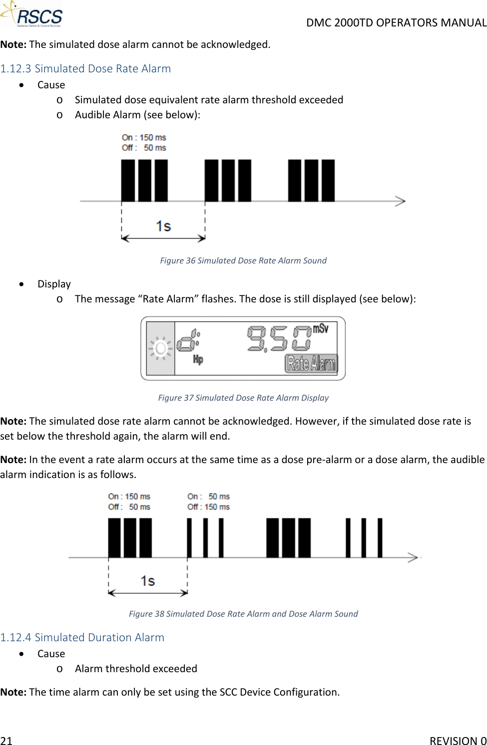     DMC 2000TD OPERATORS MANUAL Note: The simulated dose alarm cannot be acknowledged. 1.12.3 Simulated Dose Rate Alarm • Cause o Simulated dose equivalent rate alarm threshold exceeded o Audible Alarm (see below):  Figure 36 Simulated Dose Rate Alarm Sound • Display o The message “Rate Alarm” flashes. The dose is still displayed (see below):  Figure 37 Simulated Dose Rate Alarm Display Note: The simulated dose rate alarm cannot be acknowledged. However, if the simulated dose rate is set below the threshold again, the alarm will end.  Note: In the event a rate alarm occurs at the same time as a dose pre-alarm or a dose alarm, the audible alarm indication is as follows.  Figure 38 Simulated Dose Rate Alarm and Dose Alarm Sound 1.12.4 Simulated Duration Alarm • Cause o Alarm threshold exceeded Note: The time alarm can only be set using the SCC Device Configuration. 21     REVISION 0 