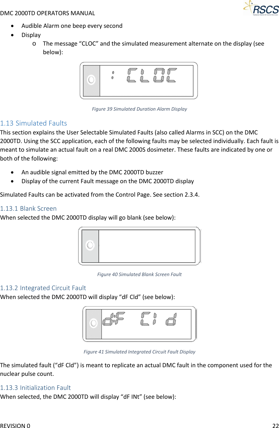 DMC 2000TD OPERATORS MANUAL     • Audible Alarm one beep every second • Display o The message “CLOC” and the simulated measurement alternate on the display (see below):  Figure 39 Simulated Duration Alarm Display 1.13 Simulated Faults This section explains the User Selectable Simulated Faults (also called Alarms in SCC) on the DMC 2000TD. Using the SCC application, each of the following faults may be selected individually. Each fault is meant to simulate an actual fault on a real DMC 2000S dosimeter. These faults are indicated by one or both of the following: • An audible signal emitted by the DMC 2000TD buzzer • Display of the current Fault message on the DMC 2000TD display Simulated Faults can be activated from the Control Page. See section 2.3.4. 1.13.1 Blank Screen When selected the DMC 2000TD display will go blank (see below):  Figure 40 Simulated Blank Screen Fault 1.13.2 Integrated Circuit Fault When selected the DMC 2000TD will display “dF Cld” (see below):  Figure 41 Simulated Integrated Circuit Fault Display The simulated fault (“dF Cld”) is meant to replicate an actual DMC fault in the component used for the nuclear pulse count. 1.13.3 Initialization Fault When selected, the DMC 2000TD will display “dF INt” (see below): REVISION 0    22 