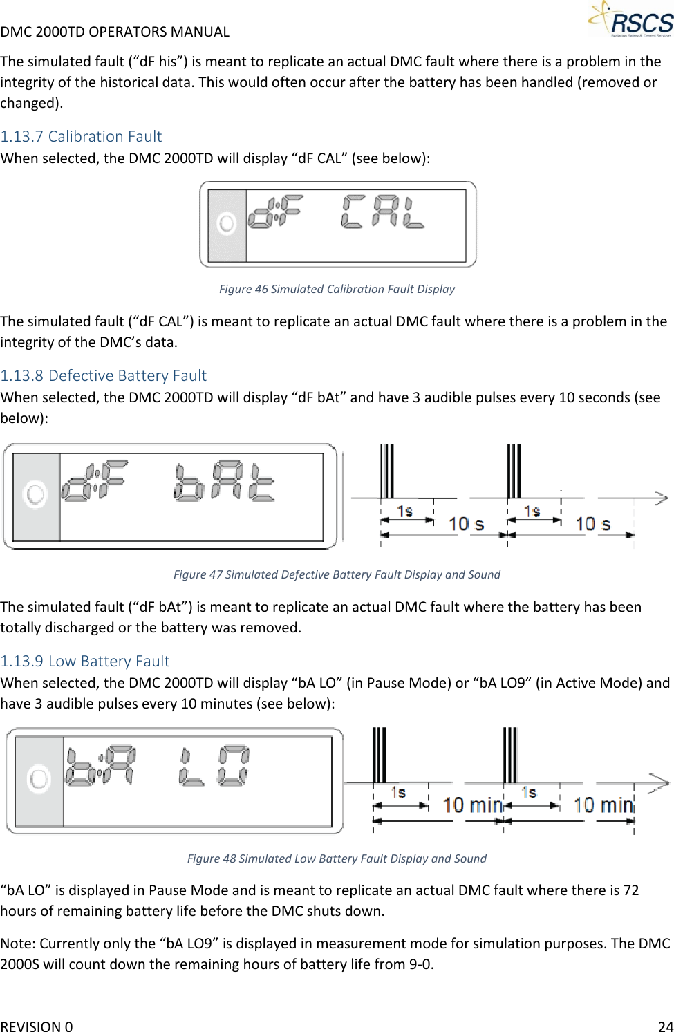 DMC 2000TD OPERATORS MANUAL     The simulated fault (“dF his”) is meant to replicate an actual DMC fault where there is a problem in the integrity of the historical data. This would often occur after the battery has been handled (removed or changed). 1.13.7 Calibration Fault When selected, the DMC 2000TD will display “dF CAL” (see below):  Figure 46 Simulated Calibration Fault Display The simulated fault (“dF CAL”) is meant to replicate an actual DMC fault where there is a problem in the integrity of the DMC’s data. 1.13.8 Defective Battery Fault When selected, the DMC 2000TD will display “dF bAt” and have 3 audible pulses every 10 seconds (see below):  Figure 47 Simulated Defective Battery Fault Display and Sound The simulated fault (“dF bAt”) is meant to replicate an actual DMC fault where the battery has been totally discharged or the battery was removed. 1.13.9 Low Battery Fault When selected, the DMC 2000TD will display “bA LO” (in Pause Mode) or “bA LO9” (in Active Mode) and have 3 audible pulses every 10 minutes (see below):  Figure 48 Simulated Low Battery Fault Display and Sound “bA LO” is displayed in Pause Mode and is meant to replicate an actual DMC fault where there is 72 hours of remaining battery life before the DMC shuts down. Note: Currently only the “bA LO9” is displayed in measurement mode for simulation purposes. The DMC 2000S will count down the remaining hours of battery life from 9-0. REVISION 0    24 