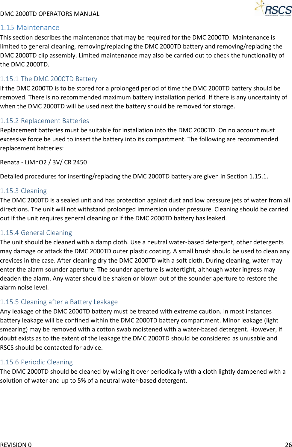 DMC 2000TD OPERATORS MANUAL     1.15 Maintenance This section describes the maintenance that may be required for the DMC 2000TD. Maintenance is limited to general cleaning, removing/replacing the DMC 2000TD battery and removing/replacing the DMC 2000TD clip assembly. Limited maintenance may also be carried out to check the functionality of the DMC 2000TD. 1.15.1 The DMC 2000TD Battery If the DMC 2000TD is to be stored for a prolonged period of time the DMC 2000TD battery should be removed. There is no recommended maximum battery installation period. If there is any uncertainty of when the DMC 2000TD will be used next the battery should be removed for storage. 1.15.2 Replacement Batteries Replacement batteries must be suitable for installation into the DMC 2000TD. On no account must excessive force be used to insert the battery into its compartment. The following are recommended replacement batteries: Renata - LiMnO2 / 3V/ CR 2450 Detailed procedures for inserting/replacing the DMC 2000TD battery are given in Section 1.15.1.  1.15.3 Cleaning The DMC 2000TD is a sealed unit and has protection against dust and low pressure jets of water from all directions. The unit will not withstand prolonged immersion under pressure. Cleaning should be carried out if the unit requires general cleaning or if the DMC 2000TD battery has leaked. 1.15.4 General Cleaning The unit should be cleaned with a damp cloth. Use a neutral water-based detergent, other detergents may damage or attack the DMC 2000TD outer plastic coating. A small brush should be used to clean any crevices in the case. After cleaning dry the DMC 2000TD with a soft cloth. During cleaning, water may enter the alarm sounder aperture. The sounder aperture is watertight, although water ingress may deaden the alarm. Any water should be shaken or blown out of the sounder aperture to restore the alarm noise level. 1.15.5 Cleaning after a Battery Leakage Any leakage of the DMC 2000TD battery must be treated with extreme caution. In most instances battery leakage will be confined within the DMC 2000TD battery compartment. Minor leakage (light smearing) may be removed with a cotton swab moistened with a water-based detergent. However, if doubt exists as to the extent of the leakage the DMC 2000TD should be considered as unusable and RSCS should be contacted for advice. 1.15.6 Periodic Cleaning The DMC 2000TD should be cleaned by wiping it over periodically with a cloth lightly dampened with a solution of water and up to 5% of a neutral water-based detergent. REVISION 0    26 