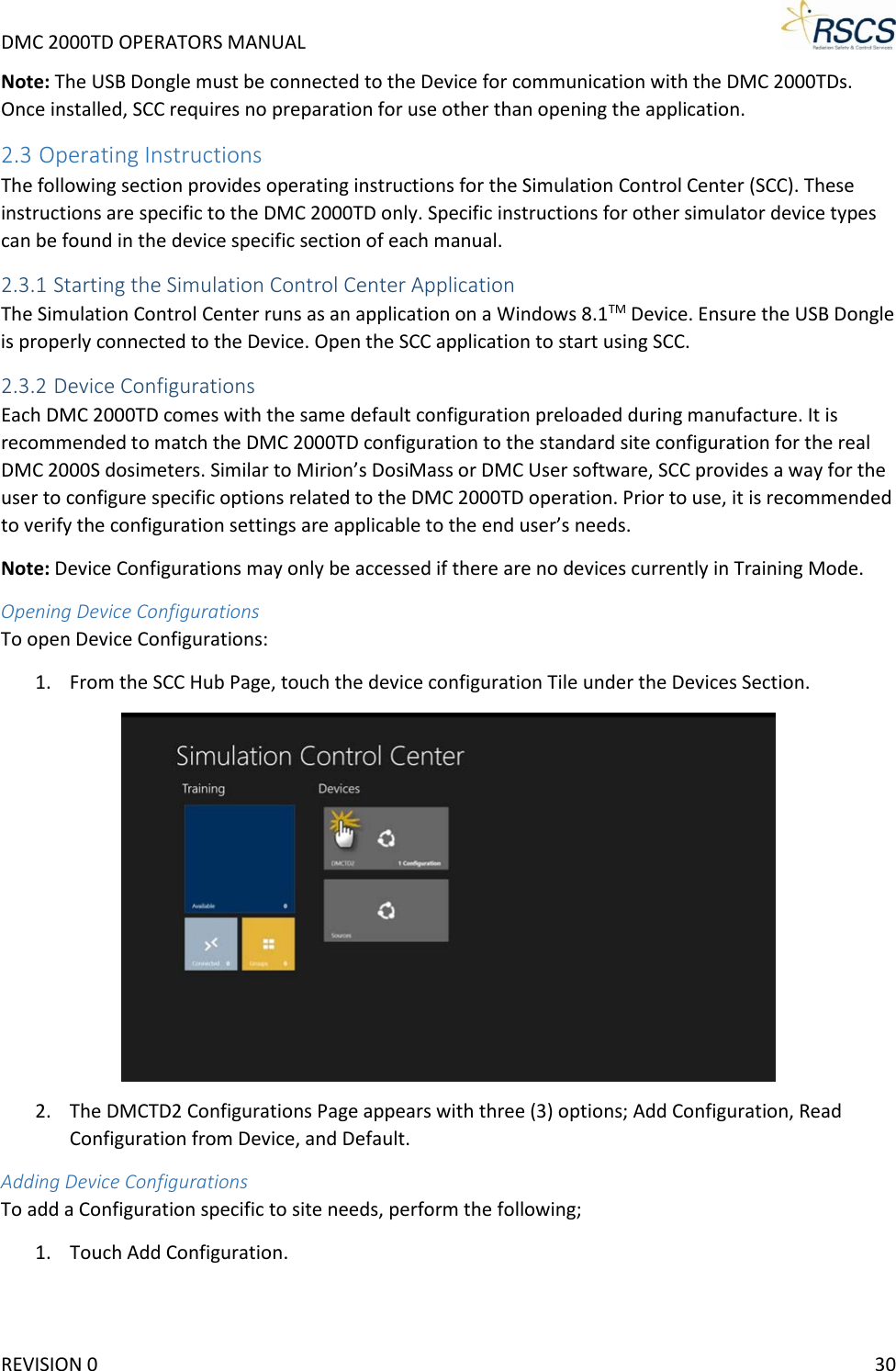 DMC 2000TD OPERATORS MANUAL     Note: The USB Dongle must be connected to the Device for communication with the DMC 2000TDs. Once installed, SCC requires no preparation for use other than opening the application. 2.3 Operating Instructions The following section provides operating instructions for the Simulation Control Center (SCC). These instructions are specific to the DMC 2000TD only. Specific instructions for other simulator device types can be found in the device specific section of each manual. 2.3.1 Starting the Simulation Control Center Application The Simulation Control Center runs as an application on a Windows 8.1TM Device. Ensure the USB Dongle is properly connected to the Device. Open the SCC application to start using SCC. 2.3.2 Device Configurations Each DMC 2000TD comes with the same default configuration preloaded during manufacture. It is recommended to match the DMC 2000TD configuration to the standard site configuration for the real DMC 2000S dosimeters. Similar to Mirion’s DosiMass or DMC User software, SCC provides a way for the user to configure specific options related to the DMC 2000TD operation. Prior to use, it is recommended to verify the configuration settings are applicable to the end user’s needs. Note: Device Configurations may only be accessed if there are no devices currently in Training Mode. Opening Device Configurations To open Device Configurations: 1. From the SCC Hub Page, touch the device configuration Tile under the Devices Section.  2. The DMCTD2 Configurations Page appears with three (3) options; Add Configuration, Read Configuration from Device, and Default. Adding Device Configurations To add a Configuration specific to site needs, perform the following; 1. Touch Add Configuration. REVISION 0    30 