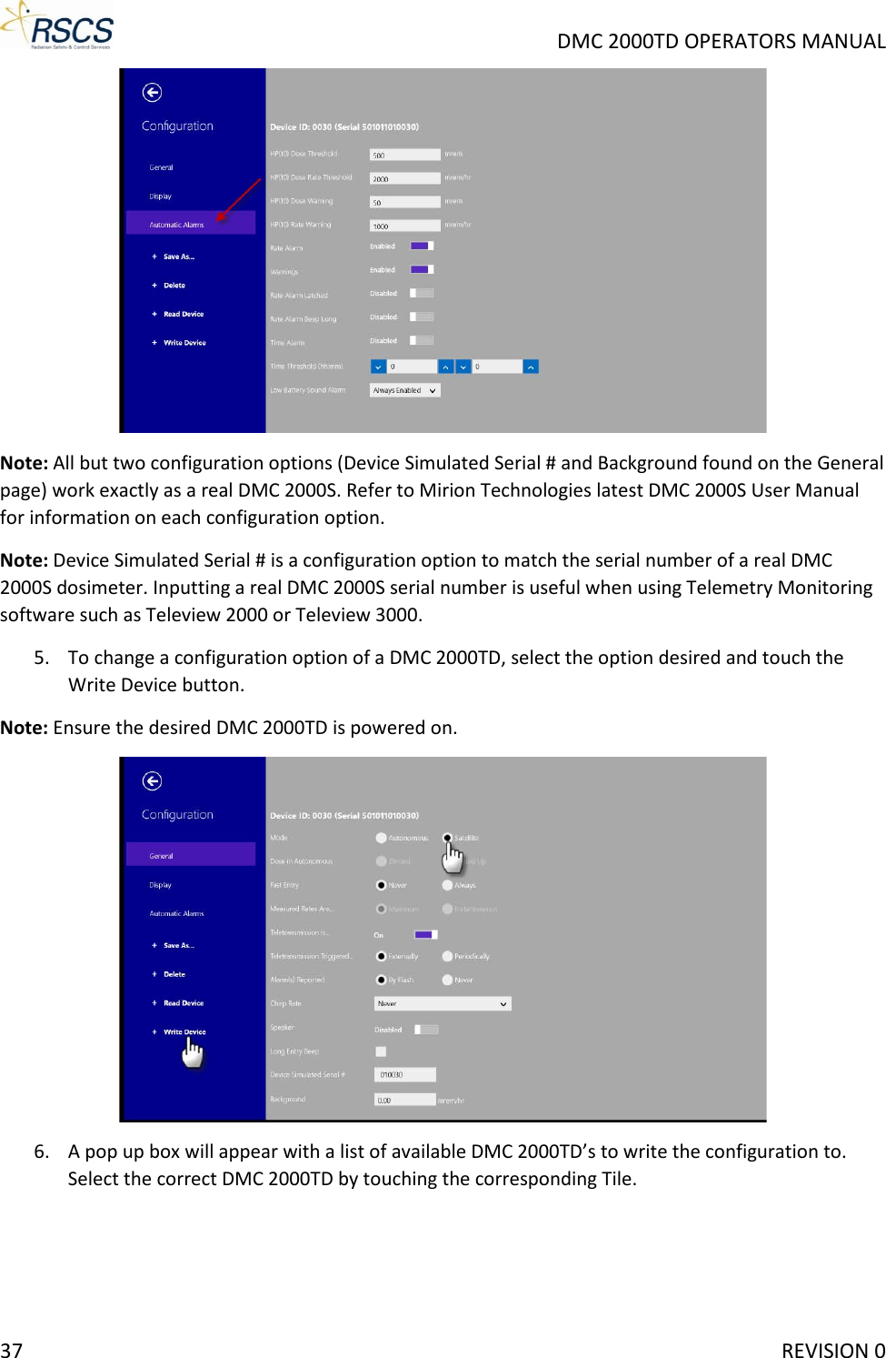     DMC 2000TD OPERATORS MANUAL  Note: All but two configuration options (Device Simulated Serial # and Background found on the General page) work exactly as a real DMC 2000S. Refer to Mirion Technologies latest DMC 2000S User Manual for information on each configuration option. Note: Device Simulated Serial # is a configuration option to match the serial number of a real DMC 2000S dosimeter. Inputting a real DMC 2000S serial number is useful when using Telemetry Monitoring software such as Teleview 2000 or Teleview 3000. 5. To change a configuration option of a DMC 2000TD, select the option desired and touch the Write Device button. Note: Ensure the desired DMC 2000TD is powered on.  6. A pop up box will appear with a list of available DMC 2000TD’s to write the configuration to. Select the correct DMC 2000TD by touching the corresponding Tile. 37     REVISION 0 