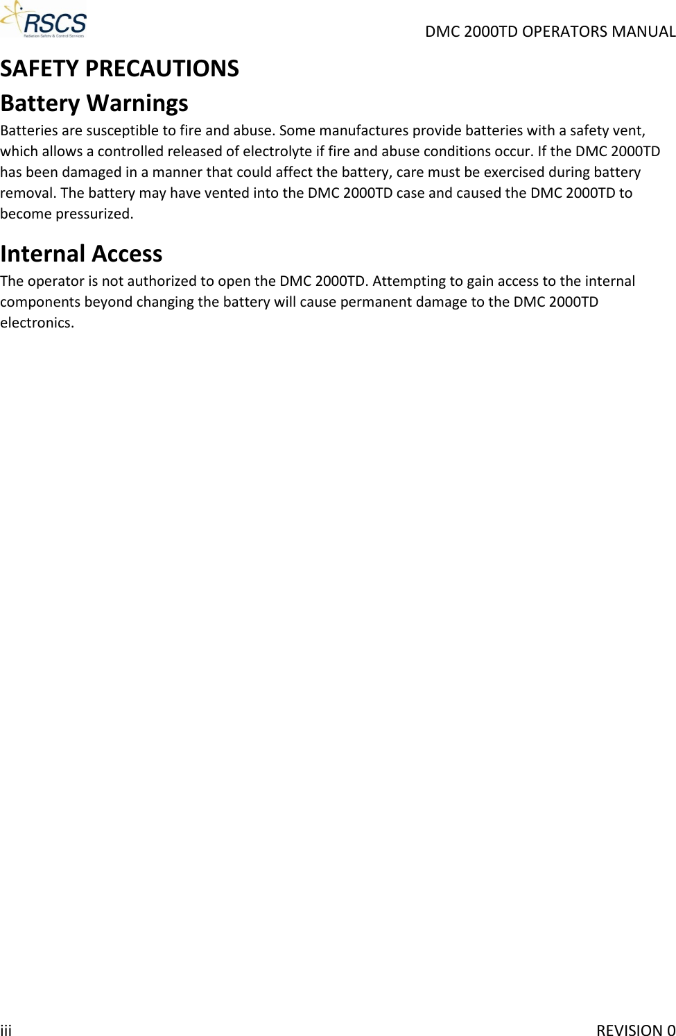     DMC 2000TD OPERATORS MANUAL SAFETY PRECAUTIONS Battery Warnings Batteries are susceptible to fire and abuse. Some manufactures provide batteries with a safety vent, which allows a controlled released of electrolyte if fire and abuse conditions occur. If the DMC 2000TD has been damaged in a manner that could affect the battery, care must be exercised during battery removal. The battery may have vented into the DMC 2000TD case and caused the DMC 2000TD to become pressurized. Internal Access The operator is not authorized to open the DMC 2000TD. Attempting to gain access to the internal components beyond changing the battery will cause permanent damage to the DMC 2000TD electronics.iii     REVISION 0 