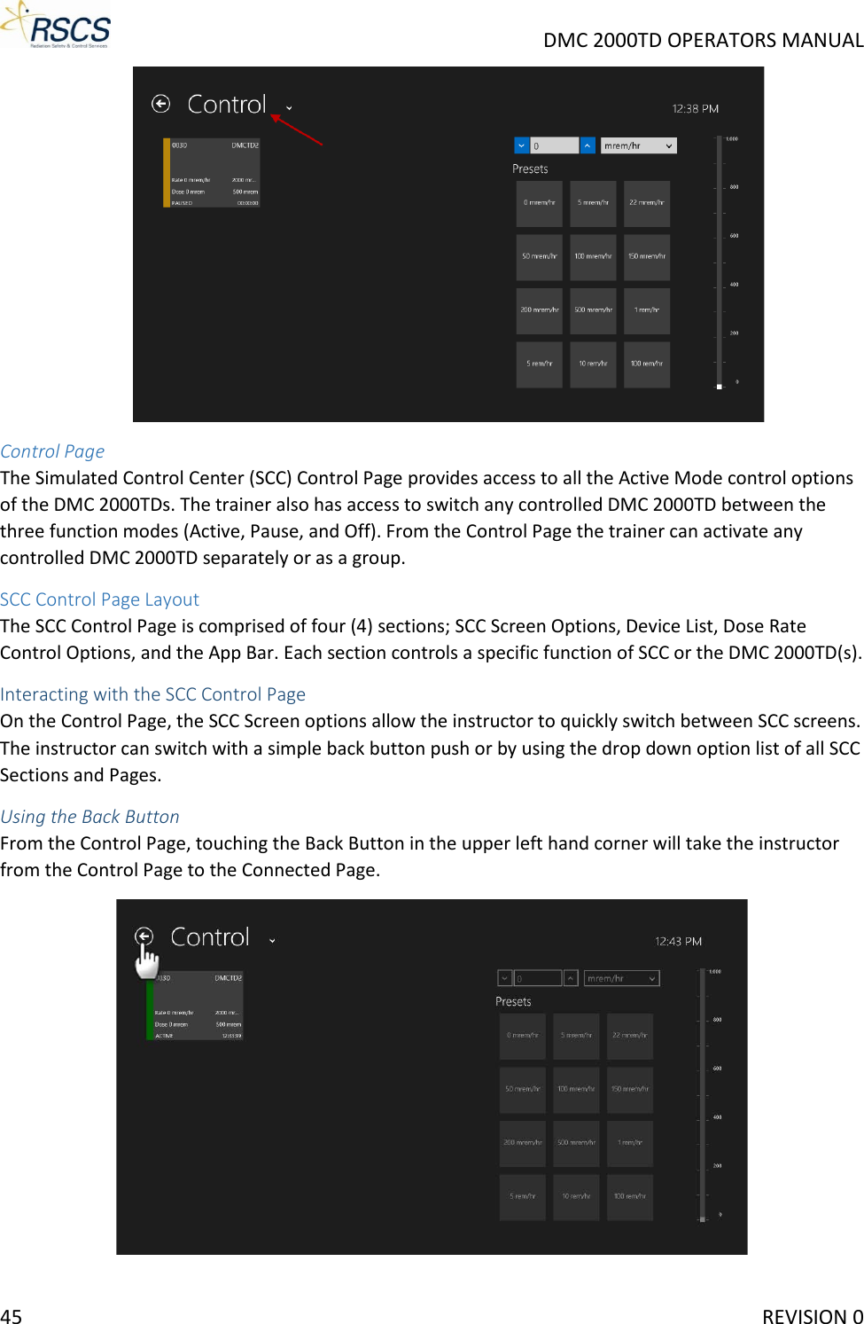     DMC 2000TD OPERATORS MANUAL  Control Page The Simulated Control Center (SCC) Control Page provides access to all the Active Mode control options of the DMC 2000TDs. The trainer also has access to switch any controlled DMC 2000TD between the three function modes (Active, Pause, and Off). From the Control Page the trainer can activate any controlled DMC 2000TD separately or as a group. SCC Control Page Layout The SCC Control Page is comprised of four (4) sections; SCC Screen Options, Device List, Dose Rate Control Options, and the App Bar. Each section controls a specific function of SCC or the DMC 2000TD(s). Interacting with the SCC Control Page On the Control Page, the SCC Screen options allow the instructor to quickly switch between SCC screens. The instructor can switch with a simple back button push or by using the drop down option list of all SCC Sections and Pages.  Using the Back Button From the Control Page, touching the Back Button in the upper left hand corner will take the instructor from the Control Page to the Connected Page.  45     REVISION 0 