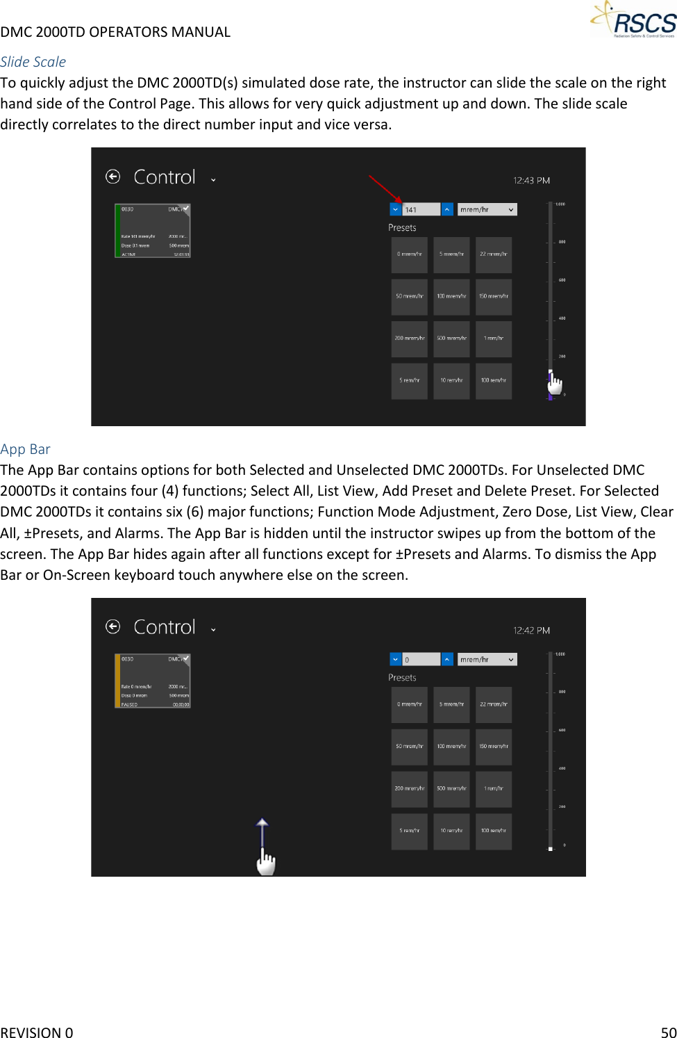 DMC 2000TD OPERATORS MANUAL     Slide Scale To quickly adjust the DMC 2000TD(s) simulated dose rate, the instructor can slide the scale on the right hand side of the Control Page. This allows for very quick adjustment up and down. The slide scale directly correlates to the direct number input and vice versa.   App Bar The App Bar contains options for both Selected and Unselected DMC 2000TDs. For Unselected DMC 2000TDs it contains four (4) functions; Select All, List View, Add Preset and Delete Preset. For Selected DMC 2000TDs it contains six (6) major functions; Function Mode Adjustment, Zero Dose, List View, Clear All, ±Presets, and Alarms. The App Bar is hidden until the instructor swipes up from the bottom of the screen. The App Bar hides again after all functions except for ±Presets and Alarms. To dismiss the App Bar or On-Screen keyboard touch anywhere else on the screen.  REVISION 0    50 