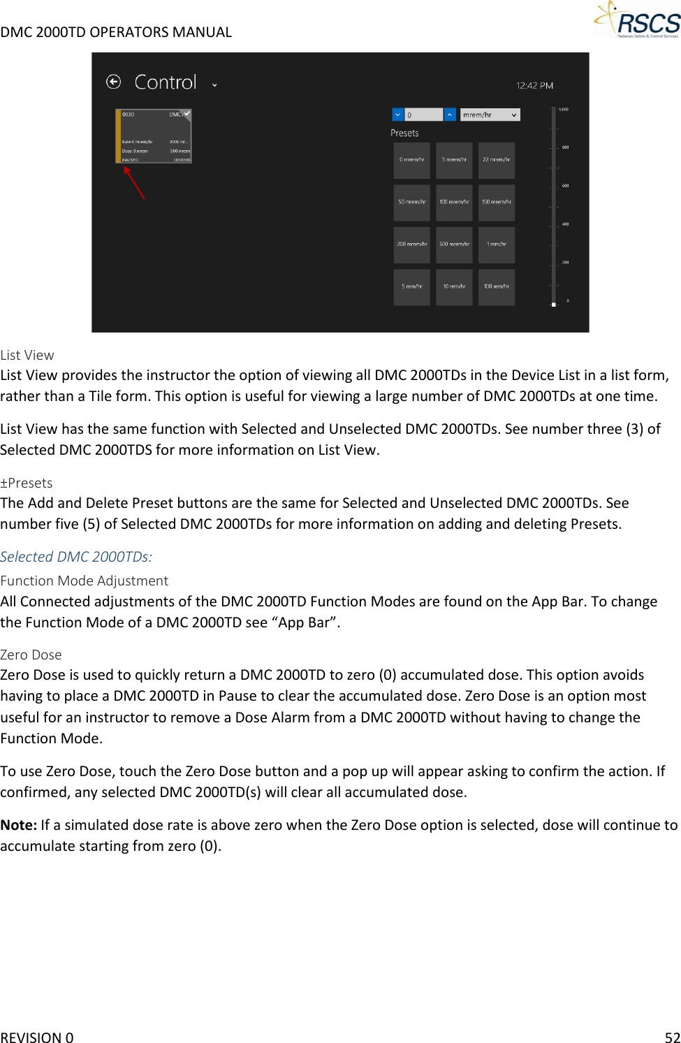 DMC 2000TD OPERATORS MANUAL      List View List View provides the instructor the option of viewing all DMC 2000TDs in the Device List in a list form, rather than a Tile form. This option is useful for viewing a large number of DMC 2000TDs at one time.  List View has the same function with Selected and Unselected DMC 2000TDs. See number three (3) of Selected DMC 2000TDS for more information on List View.  ±Presets The Add and Delete Preset buttons are the same for Selected and Unselected DMC 2000TDs. See number five (5) of Selected DMC 2000TDs for more information on adding and deleting Presets.  Selected DMC 2000TDs:  Function Mode Adjustment All Connected adjustments of the DMC 2000TD Function Modes are found on the App Bar. To change the Function Mode of a DMC 2000TD see “App Bar”. Zero Dose Zero Dose is used to quickly return a DMC 2000TD to zero (0) accumulated dose. This option avoids having to place a DMC 2000TD in Pause to clear the accumulated dose. Zero Dose is an option most useful for an instructor to remove a Dose Alarm from a DMC 2000TD without having to change the Function Mode.  To use Zero Dose, touch the Zero Dose button and a pop up will appear asking to confirm the action. If confirmed, any selected DMC 2000TD(s) will clear all accumulated dose.  Note: If a simulated dose rate is above zero when the Zero Dose option is selected, dose will continue to accumulate starting from zero (0).  REVISION 0    52 