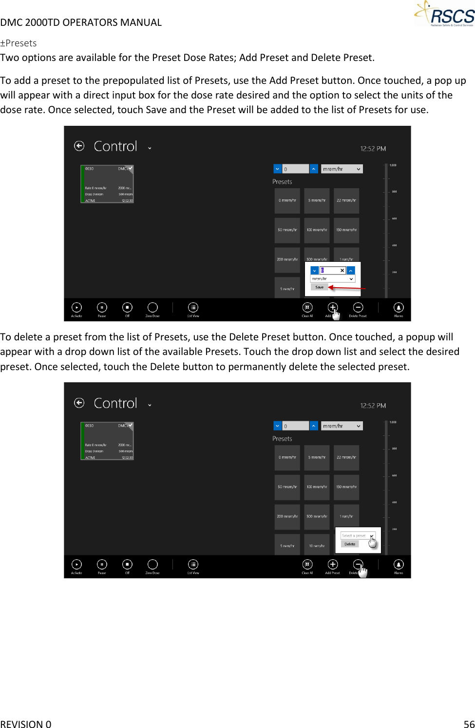 DMC 2000TD OPERATORS MANUAL     ±Presets Two options are available for the Preset Dose Rates; Add Preset and Delete Preset.  To add a preset to the prepopulated list of Presets, use the Add Preset button. Once touched, a pop up will appear with a direct input box for the dose rate desired and the option to select the units of the dose rate. Once selected, touch Save and the Preset will be added to the list of Presets for use.   To delete a preset from the list of Presets, use the Delete Preset button. Once touched, a popup will appear with a drop down list of the available Presets. Touch the drop down list and select the desired preset. Once selected, touch the Delete button to permanently delete the selected preset.   REVISION 0    56 
