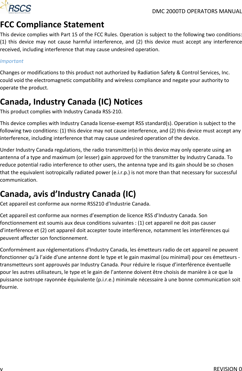     DMC 2000TD OPERATORS MANUAL FCC Compliance Statement This device complies with Part 15 of the FCC Rules. Operation is subject to the following two conditions: (1) this device may not cause harmful interference,  and (2) this device must accept any interference received, including interference that may cause undesired operation. Important Changes or modifications to this product not authorized by Radiation Safety &amp; Control Services, Inc. could void the electromagnetic compatibility and wireless compliance and negate your authority to operate the product. Canada, Industry Canada (IC) Notices This product complies with Industry Canada RSS-210. This device complies with Industry Canada license-exempt RSS standard(s). Operation is subject to the following two conditions: (1) this device may not cause interference, and (2) this device must accept any interference, including interference that may cause undesired operation of the device. Under Industry Canada regulations, the radio transmitter(s) in this device may only operate using an antenna of a type and maximum (or lesser) gain approved for the transmitter by Industry Canada. To reduce potential radio interference to other users, the antenna type and its gain should be so chosen that the equivalent isotropically radiated power (e.i.r.p.) is not more than that necessary for successful communication. Canada, avis d’Industry Canada (IC) Cet appareil est conforme aux norme RSS210 d’Industrie Canada. Cet appareil est conforme aux normes d’exemption de licence RSS d’Industry Canada. Son fonctionnement est soumis aux deux conditions suivantes : (1) cet appareil ne doit pas causer d’interférence et (2) cet appareil doit accepter toute interférence, notamment les interférences qui peuvent affecter son fonctionnement. Conformément aux réglementations d&apos;Industry Canada, les émetteurs radio de cet appareil ne peuvent fonctionner qu’à l’aide d&apos;une antenne dont le type et le gain maximal (ou minimal) pour ces émetteurs - transmetteurs sont approuvés par Industry Canada. Pour réduire le risque d’interférence éventuelle pour les autres utilisateurs, le type et le gain de l’antenne doivent être choisis de manière à ce que la puissance isotrope rayonnée équivalente (p.i.r.e.) minimale nécessaire à une bonne communication soit fournie.v     REVISION 0 