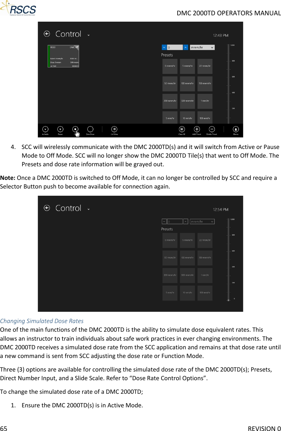     DMC 2000TD OPERATORS MANUAL  4. SCC will wirelessly communicate with the DMC 2000TD(s) and it will switch from Active or Pause Mode to Off Mode. SCC will no longer show the DMC 2000TD Tile(s) that went to Off Mode. The Presets and dose rate information will be grayed out. Note: Once a DMC 2000TD is switched to Off Mode, it can no longer be controlled by SCC and require a Selector Button push to become available for connection again.   Changing Simulated Dose Rates One of the main functions of the DMC 2000TD is the ability to simulate dose equivalent rates. This allows an instructor to train individuals about safe work practices in ever changing environments. The DMC 2000TD receives a simulated dose rate from the SCC application and remains at that dose rate until a new command is sent from SCC adjusting the dose rate or Function Mode.  Three (3) options are available for controlling the simulated dose rate of the DMC 2000TD(s); Presets, Direct Number Input, and a Slide Scale. Refer to “Dose Rate Control Options”. To change the simulated dose rate of a DMC 2000TD; 1. Ensure the DMC 2000TD(s) is in Active Mode. 65     REVISION 0 